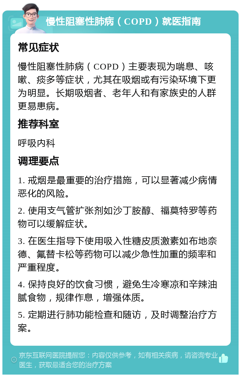 慢性阻塞性肺病（COPD）就医指南 常见症状 慢性阻塞性肺病（COPD）主要表现为喘息、咳嗽、痰多等症状，尤其在吸烟或有污染环境下更为明显。长期吸烟者、老年人和有家族史的人群更易患病。 推荐科室 呼吸内科 调理要点 1. 戒烟是最重要的治疗措施，可以显著减少病情恶化的风险。 2. 使用支气管扩张剂如沙丁胺醇、福莫特罗等药物可以缓解症状。 3. 在医生指导下使用吸入性糖皮质激素如布地奈德、氟替卡松等药物可以减少急性加重的频率和严重程度。 4. 保持良好的饮食习惯，避免生冷寒凉和辛辣油腻食物，规律作息，增强体质。 5. 定期进行肺功能检查和随访，及时调整治疗方案。