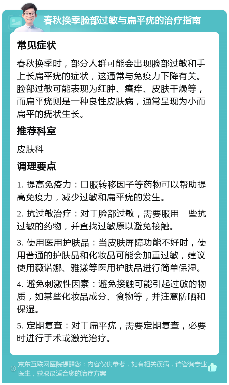 春秋换季脸部过敏与扁平疣的治疗指南 常见症状 春秋换季时，部分人群可能会出现脸部过敏和手上长扁平疣的症状，这通常与免疫力下降有关。脸部过敏可能表现为红肿、瘙痒、皮肤干燥等，而扁平疣则是一种良性皮肤病，通常呈现为小而扁平的疣状生长。 推荐科室 皮肤科 调理要点 1. 提高免疫力：口服转移因子等药物可以帮助提高免疫力，减少过敏和扁平疣的发生。 2. 抗过敏治疗：对于脸部过敏，需要服用一些抗过敏的药物，并查找过敏原以避免接触。 3. 使用医用护肤品：当皮肤屏障功能不好时，使用普通的护肤品和化妆品可能会加重过敏，建议使用薇诺娜、雅漾等医用护肤品进行简单保湿。 4. 避免刺激性因素：避免接触可能引起过敏的物质，如某些化妆品成分、食物等，并注意防晒和保湿。 5. 定期复查：对于扁平疣，需要定期复查，必要时进行手术或激光治疗。