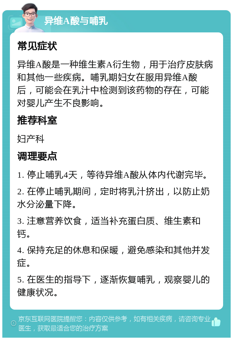 异维A酸与哺乳 常见症状 异维A酸是一种维生素A衍生物，用于治疗皮肤病和其他一些疾病。哺乳期妇女在服用异维A酸后，可能会在乳汁中检测到该药物的存在，可能对婴儿产生不良影响。 推荐科室 妇产科 调理要点 1. 停止哺乳4天，等待异维A酸从体内代谢完毕。 2. 在停止哺乳期间，定时将乳汁挤出，以防止奶水分泌量下降。 3. 注意营养饮食，适当补充蛋白质、维生素和钙。 4. 保持充足的休息和保暖，避免感染和其他并发症。 5. 在医生的指导下，逐渐恢复哺乳，观察婴儿的健康状况。