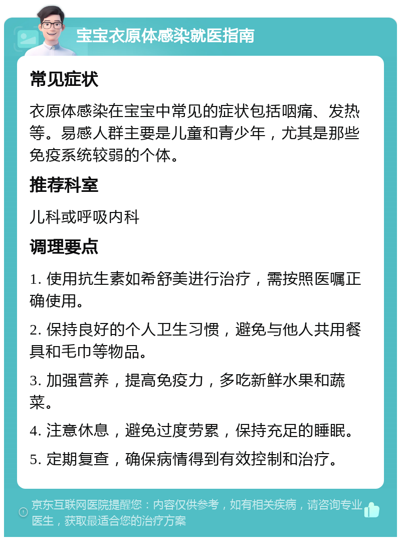 宝宝衣原体感染就医指南 常见症状 衣原体感染在宝宝中常见的症状包括咽痛、发热等。易感人群主要是儿童和青少年，尤其是那些免疫系统较弱的个体。 推荐科室 儿科或呼吸内科 调理要点 1. 使用抗生素如希舒美进行治疗，需按照医嘱正确使用。 2. 保持良好的个人卫生习惯，避免与他人共用餐具和毛巾等物品。 3. 加强营养，提高免疫力，多吃新鲜水果和蔬菜。 4. 注意休息，避免过度劳累，保持充足的睡眠。 5. 定期复查，确保病情得到有效控制和治疗。