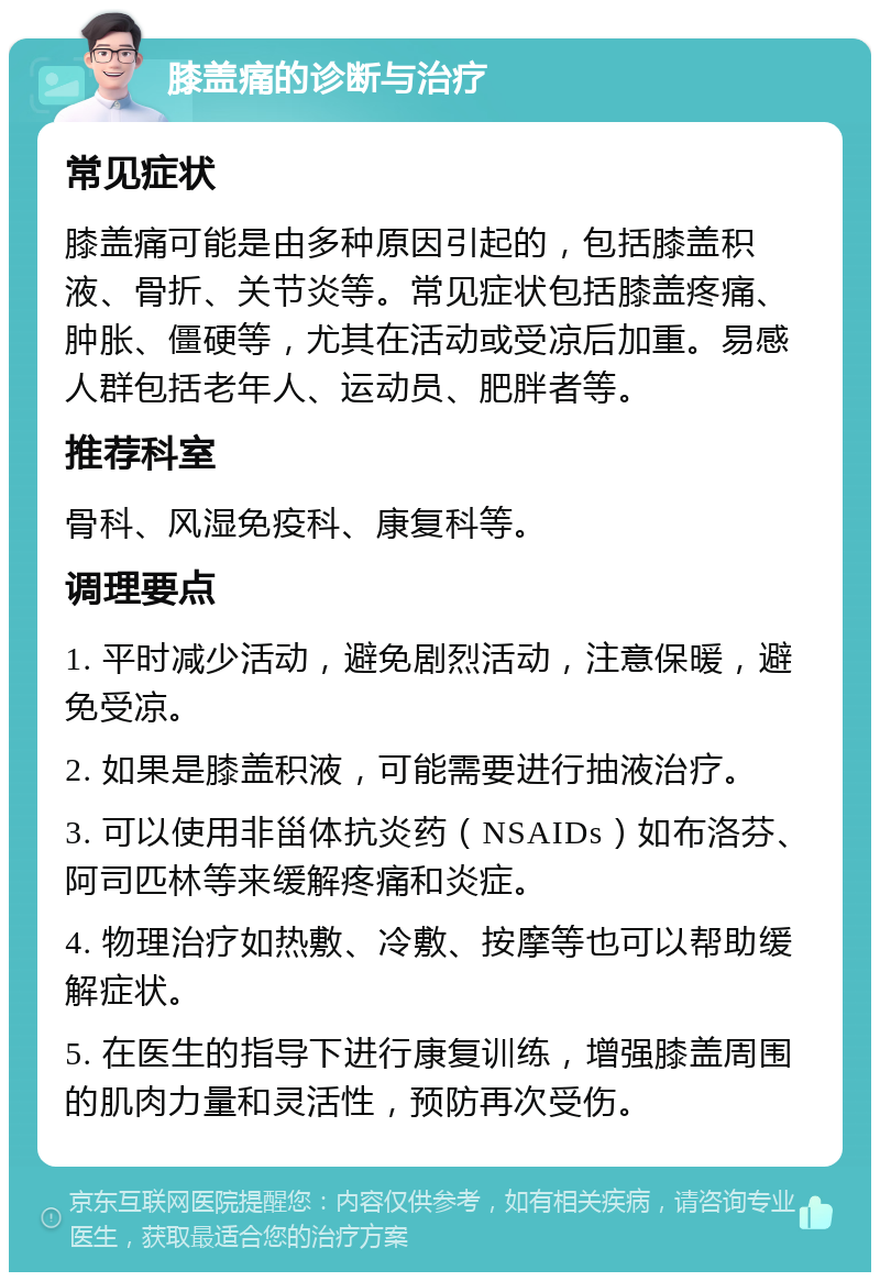 膝盖痛的诊断与治疗 常见症状 膝盖痛可能是由多种原因引起的，包括膝盖积液、骨折、关节炎等。常见症状包括膝盖疼痛、肿胀、僵硬等，尤其在活动或受凉后加重。易感人群包括老年人、运动员、肥胖者等。 推荐科室 骨科、风湿免疫科、康复科等。 调理要点 1. 平时减少活动，避免剧烈活动，注意保暖，避免受凉。 2. 如果是膝盖积液，可能需要进行抽液治疗。 3. 可以使用非甾体抗炎药（NSAIDs）如布洛芬、阿司匹林等来缓解疼痛和炎症。 4. 物理治疗如热敷、冷敷、按摩等也可以帮助缓解症状。 5. 在医生的指导下进行康复训练，增强膝盖周围的肌肉力量和灵活性，预防再次受伤。