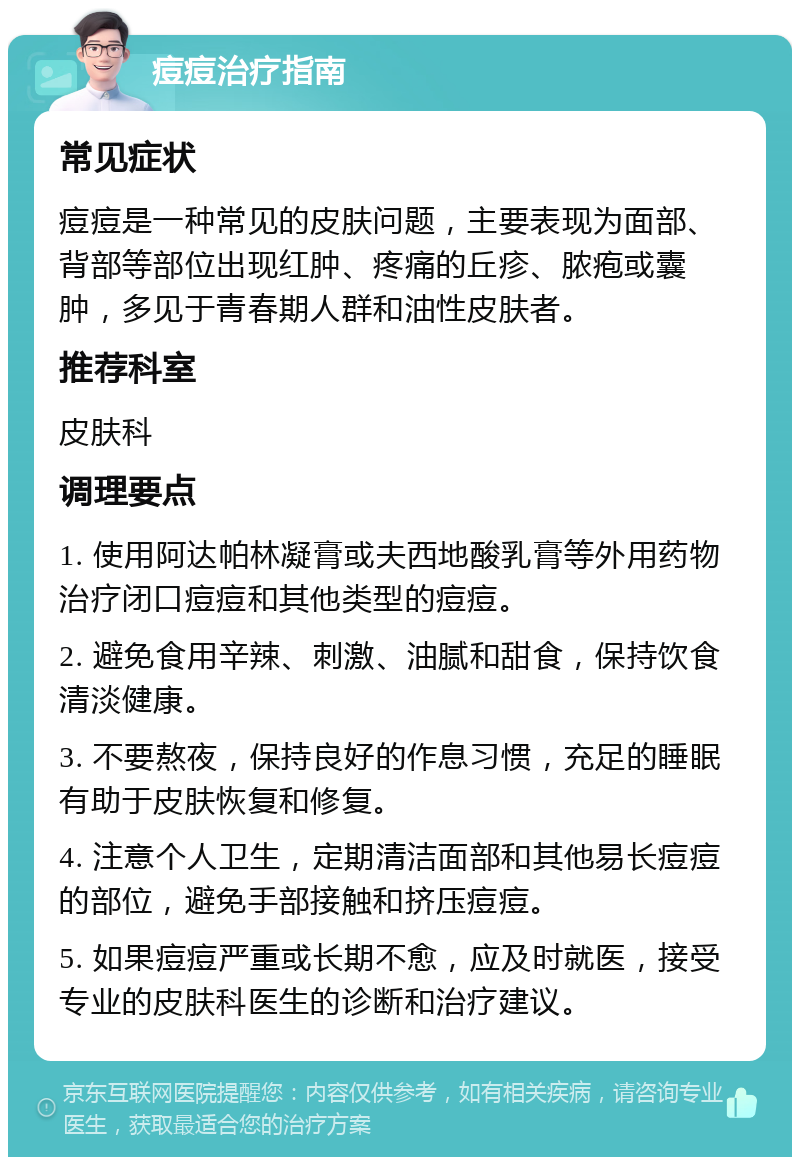 痘痘治疗指南 常见症状 痘痘是一种常见的皮肤问题，主要表现为面部、背部等部位出现红肿、疼痛的丘疹、脓疱或囊肿，多见于青春期人群和油性皮肤者。 推荐科室 皮肤科 调理要点 1. 使用阿达帕林凝膏或夫西地酸乳膏等外用药物治疗闭口痘痘和其他类型的痘痘。 2. 避免食用辛辣、刺激、油腻和甜食，保持饮食清淡健康。 3. 不要熬夜，保持良好的作息习惯，充足的睡眠有助于皮肤恢复和修复。 4. 注意个人卫生，定期清洁面部和其他易长痘痘的部位，避免手部接触和挤压痘痘。 5. 如果痘痘严重或长期不愈，应及时就医，接受专业的皮肤科医生的诊断和治疗建议。