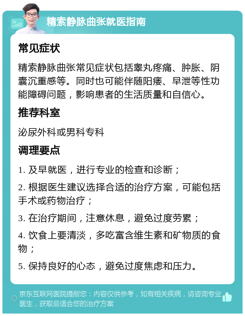 精索静脉曲张就医指南 常见症状 精索静脉曲张常见症状包括睾丸疼痛、肿胀、阴囊沉重感等。同时也可能伴随阳痿、早泄等性功能障碍问题，影响患者的生活质量和自信心。 推荐科室 泌尿外科或男科专科 调理要点 1. 及早就医，进行专业的检查和诊断； 2. 根据医生建议选择合适的治疗方案，可能包括手术或药物治疗； 3. 在治疗期间，注意休息，避免过度劳累； 4. 饮食上要清淡，多吃富含维生素和矿物质的食物； 5. 保持良好的心态，避免过度焦虑和压力。