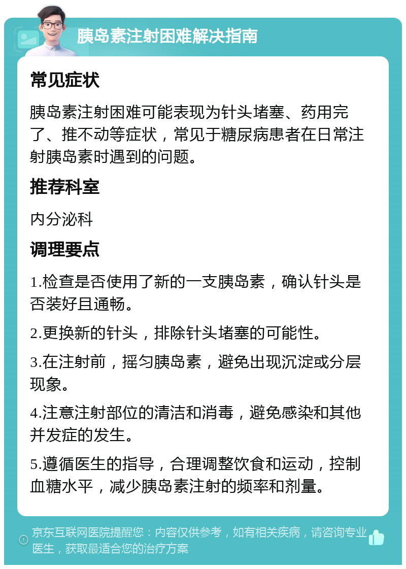 胰岛素注射困难解决指南 常见症状 胰岛素注射困难可能表现为针头堵塞、药用完了、推不动等症状，常见于糖尿病患者在日常注射胰岛素时遇到的问题。 推荐科室 内分泌科 调理要点 1.检查是否使用了新的一支胰岛素，确认针头是否装好且通畅。 2.更换新的针头，排除针头堵塞的可能性。 3.在注射前，摇匀胰岛素，避免出现沉淀或分层现象。 4.注意注射部位的清洁和消毒，避免感染和其他并发症的发生。 5.遵循医生的指导，合理调整饮食和运动，控制血糖水平，减少胰岛素注射的频率和剂量。