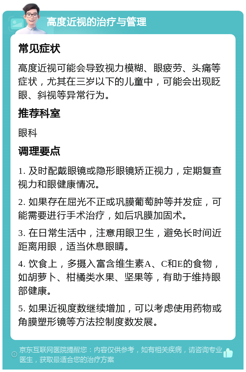 高度近视的治疗与管理 常见症状 高度近视可能会导致视力模糊、眼疲劳、头痛等症状，尤其在三岁以下的儿童中，可能会出现眨眼、斜视等异常行为。 推荐科室 眼科 调理要点 1. 及时配戴眼镜或隐形眼镜矫正视力，定期复查视力和眼健康情况。 2. 如果存在屈光不正或巩膜葡萄肿等并发症，可能需要进行手术治疗，如后巩膜加固术。 3. 在日常生活中，注意用眼卫生，避免长时间近距离用眼，适当休息眼睛。 4. 饮食上，多摄入富含维生素A、C和E的食物，如胡萝卜、柑橘类水果、坚果等，有助于维持眼部健康。 5. 如果近视度数继续增加，可以考虑使用药物或角膜塑形镜等方法控制度数发展。