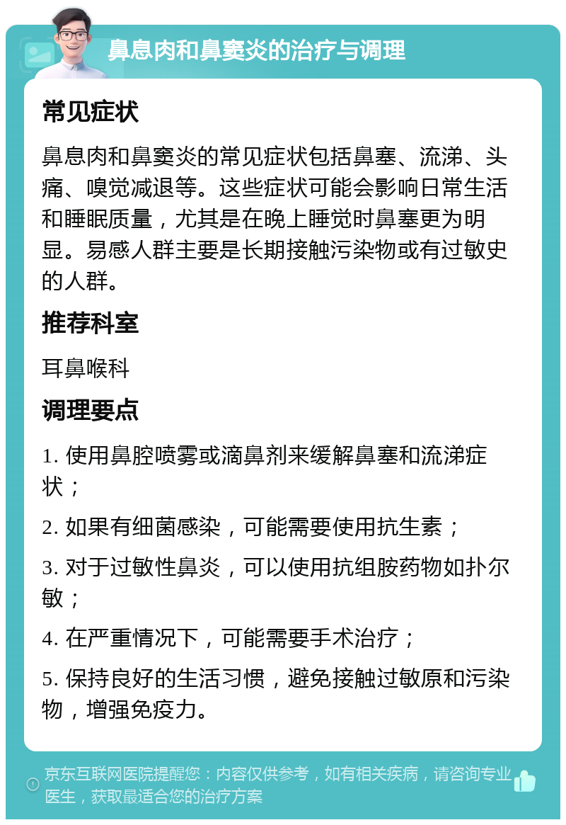 鼻息肉和鼻窦炎的治疗与调理 常见症状 鼻息肉和鼻窦炎的常见症状包括鼻塞、流涕、头痛、嗅觉减退等。这些症状可能会影响日常生活和睡眠质量，尤其是在晚上睡觉时鼻塞更为明显。易感人群主要是长期接触污染物或有过敏史的人群。 推荐科室 耳鼻喉科 调理要点 1. 使用鼻腔喷雾或滴鼻剂来缓解鼻塞和流涕症状； 2. 如果有细菌感染，可能需要使用抗生素； 3. 对于过敏性鼻炎，可以使用抗组胺药物如扑尔敏； 4. 在严重情况下，可能需要手术治疗； 5. 保持良好的生活习惯，避免接触过敏原和污染物，增强免疫力。