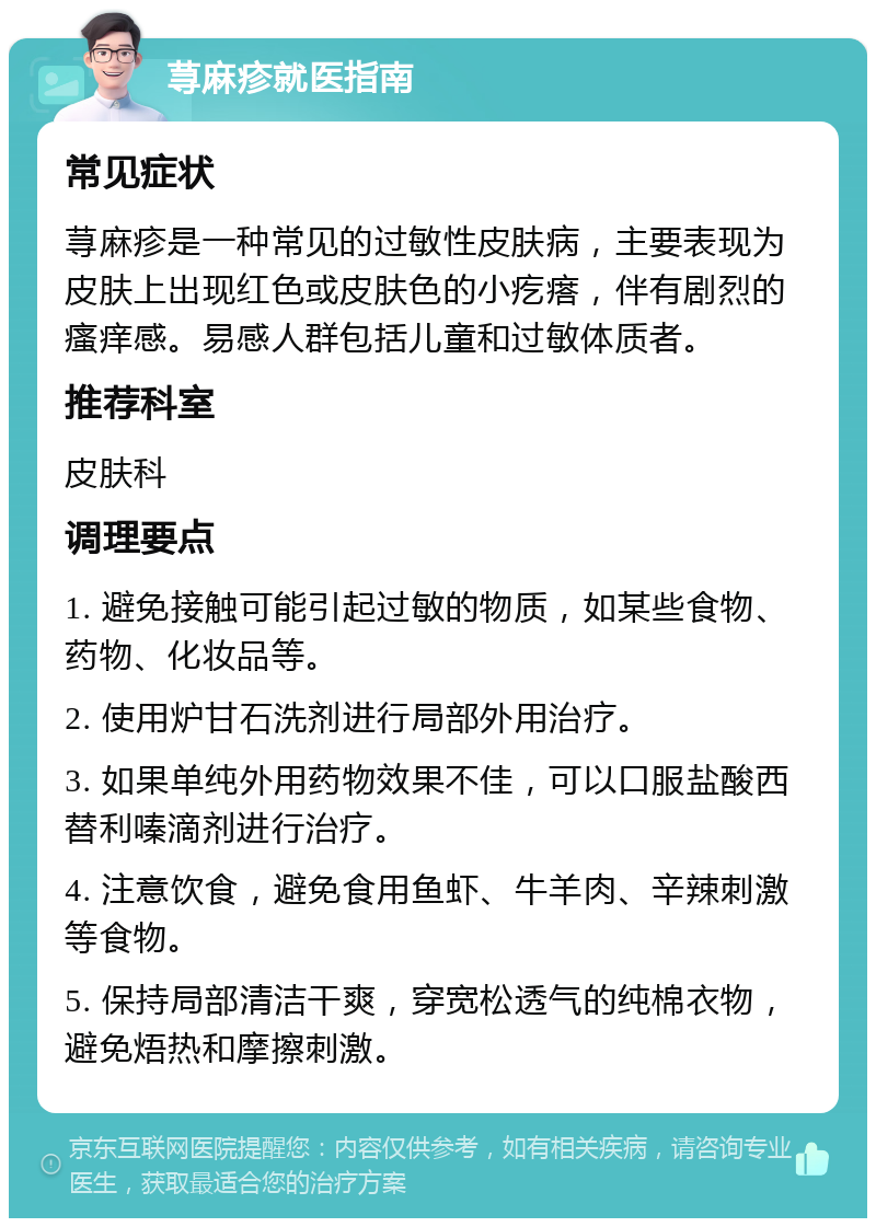 荨麻疹就医指南 常见症状 荨麻疹是一种常见的过敏性皮肤病，主要表现为皮肤上出现红色或皮肤色的小疙瘩，伴有剧烈的瘙痒感。易感人群包括儿童和过敏体质者。 推荐科室 皮肤科 调理要点 1. 避免接触可能引起过敏的物质，如某些食物、药物、化妆品等。 2. 使用炉甘石洗剂进行局部外用治疗。 3. 如果单纯外用药物效果不佳，可以口服盐酸西替利嗪滴剂进行治疗。 4. 注意饮食，避免食用鱼虾、牛羊肉、辛辣刺激等食物。 5. 保持局部清洁干爽，穿宽松透气的纯棉衣物，避免焐热和摩擦刺激。