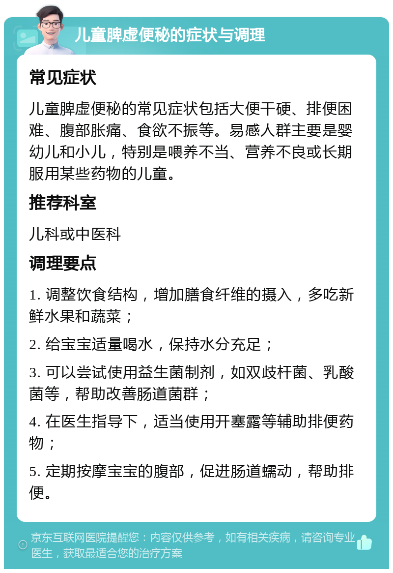 儿童脾虚便秘的症状与调理 常见症状 儿童脾虚便秘的常见症状包括大便干硬、排便困难、腹部胀痛、食欲不振等。易感人群主要是婴幼儿和小儿，特别是喂养不当、营养不良或长期服用某些药物的儿童。 推荐科室 儿科或中医科 调理要点 1. 调整饮食结构，增加膳食纤维的摄入，多吃新鲜水果和蔬菜； 2. 给宝宝适量喝水，保持水分充足； 3. 可以尝试使用益生菌制剂，如双歧杆菌、乳酸菌等，帮助改善肠道菌群； 4. 在医生指导下，适当使用开塞露等辅助排便药物； 5. 定期按摩宝宝的腹部，促进肠道蠕动，帮助排便。