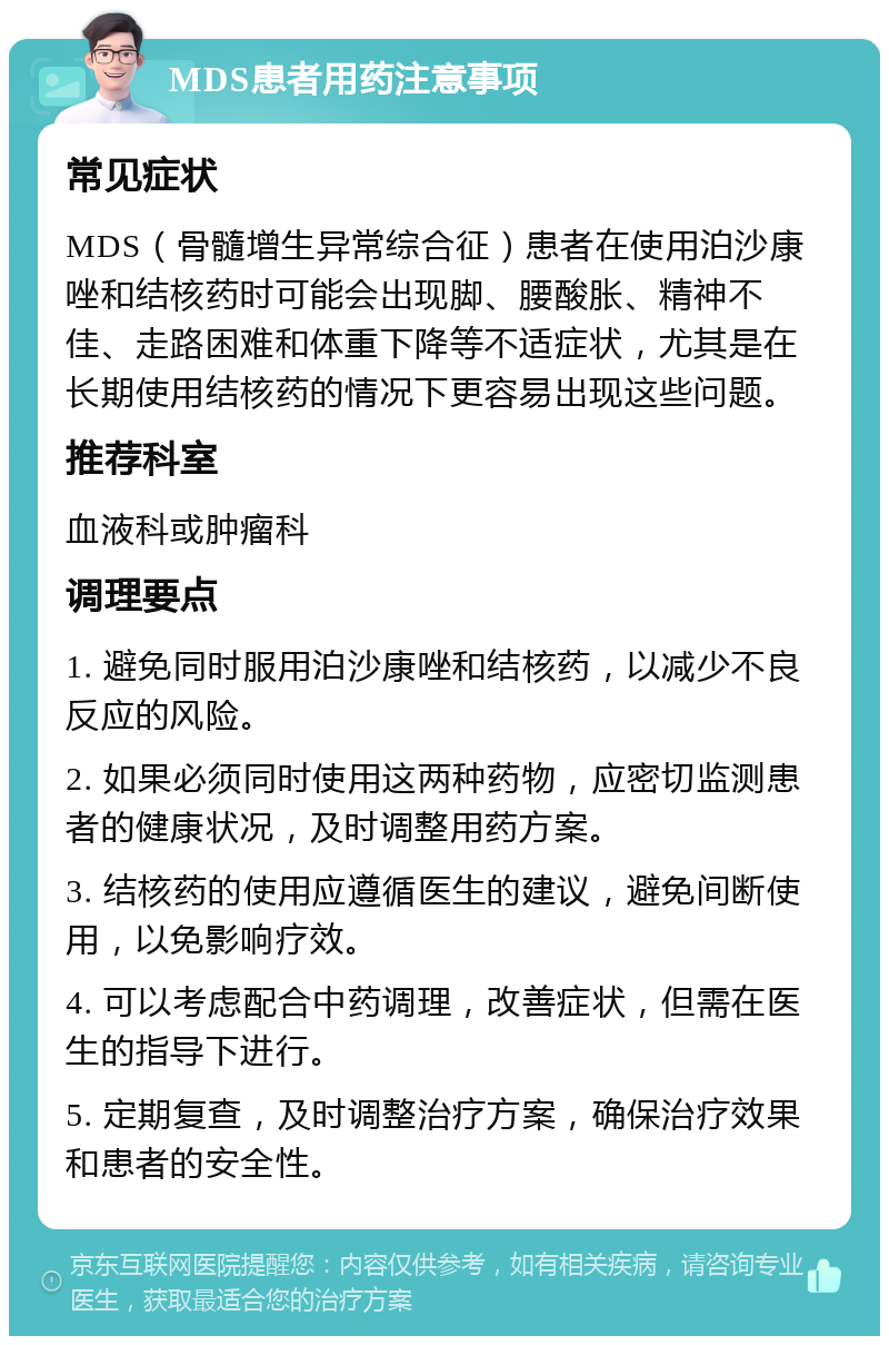 MDS患者用药注意事项 常见症状 MDS（骨髓增生异常综合征）患者在使用泊沙康唑和结核药时可能会出现脚、腰酸胀、精神不佳、走路困难和体重下降等不适症状，尤其是在长期使用结核药的情况下更容易出现这些问题。 推荐科室 血液科或肿瘤科 调理要点 1. 避免同时服用泊沙康唑和结核药，以减少不良反应的风险。 2. 如果必须同时使用这两种药物，应密切监测患者的健康状况，及时调整用药方案。 3. 结核药的使用应遵循医生的建议，避免间断使用，以免影响疗效。 4. 可以考虑配合中药调理，改善症状，但需在医生的指导下进行。 5. 定期复查，及时调整治疗方案，确保治疗效果和患者的安全性。