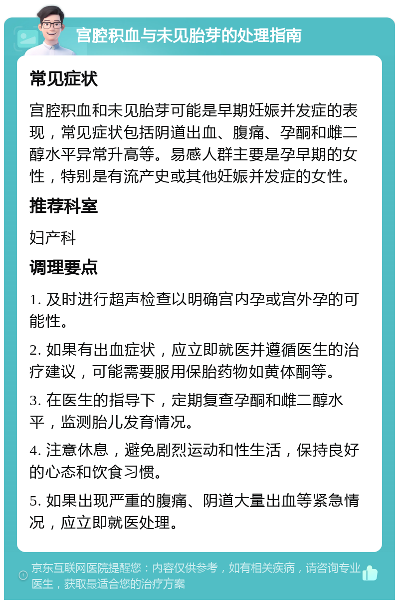 宫腔积血与未见胎芽的处理指南 常见症状 宫腔积血和未见胎芽可能是早期妊娠并发症的表现，常见症状包括阴道出血、腹痛、孕酮和雌二醇水平异常升高等。易感人群主要是孕早期的女性，特别是有流产史或其他妊娠并发症的女性。 推荐科室 妇产科 调理要点 1. 及时进行超声检查以明确宫内孕或宫外孕的可能性。 2. 如果有出血症状，应立即就医并遵循医生的治疗建议，可能需要服用保胎药物如黄体酮等。 3. 在医生的指导下，定期复查孕酮和雌二醇水平，监测胎儿发育情况。 4. 注意休息，避免剧烈运动和性生活，保持良好的心态和饮食习惯。 5. 如果出现严重的腹痛、阴道大量出血等紧急情况，应立即就医处理。