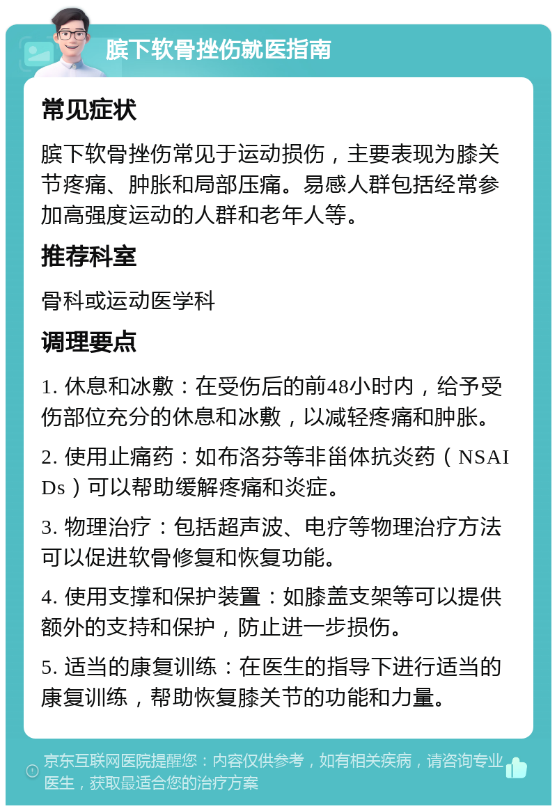 膑下软骨挫伤就医指南 常见症状 膑下软骨挫伤常见于运动损伤，主要表现为膝关节疼痛、肿胀和局部压痛。易感人群包括经常参加高强度运动的人群和老年人等。 推荐科室 骨科或运动医学科 调理要点 1. 休息和冰敷：在受伤后的前48小时内，给予受伤部位充分的休息和冰敷，以减轻疼痛和肿胀。 2. 使用止痛药：如布洛芬等非甾体抗炎药（NSAIDs）可以帮助缓解疼痛和炎症。 3. 物理治疗：包括超声波、电疗等物理治疗方法可以促进软骨修复和恢复功能。 4. 使用支撑和保护装置：如膝盖支架等可以提供额外的支持和保护，防止进一步损伤。 5. 适当的康复训练：在医生的指导下进行适当的康复训练，帮助恢复膝关节的功能和力量。