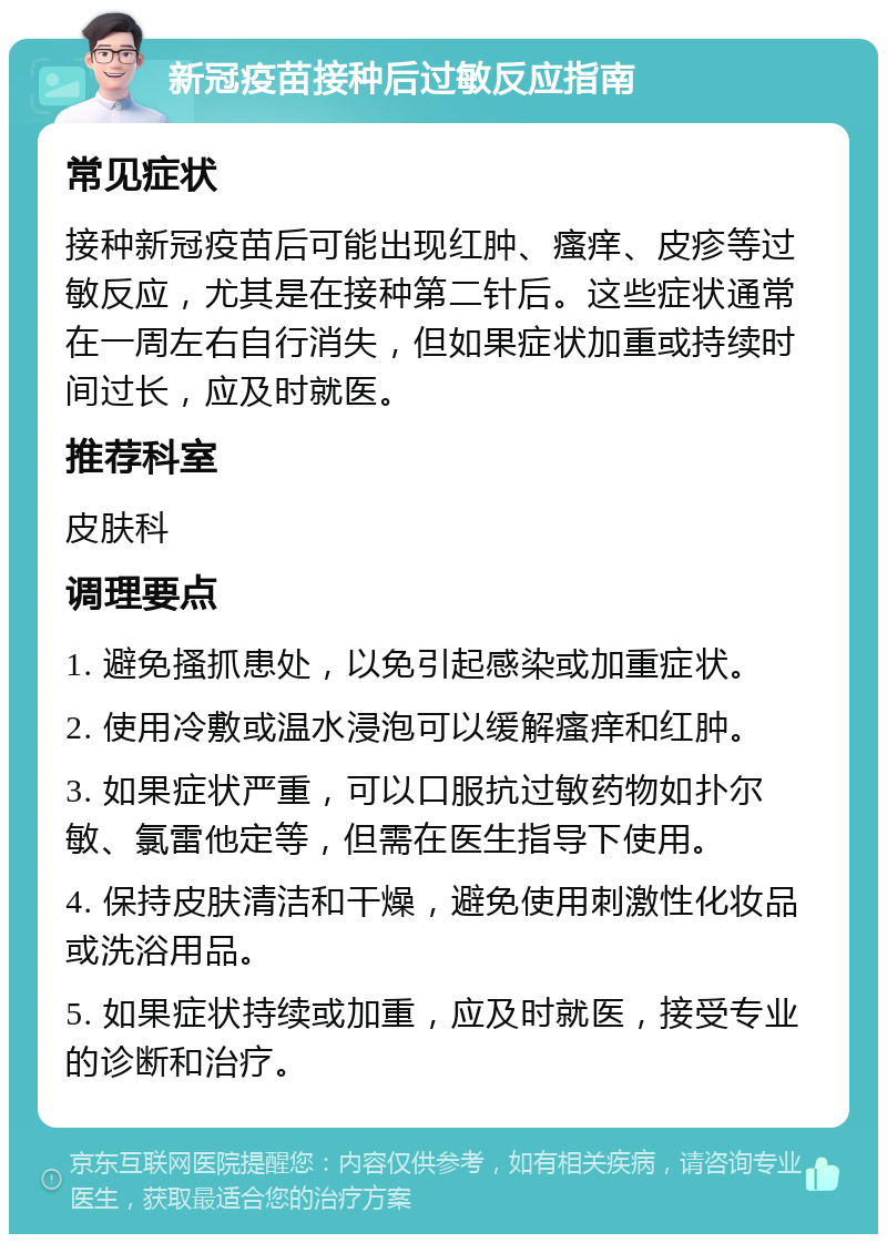 新冠疫苗接种后过敏反应指南 常见症状 接种新冠疫苗后可能出现红肿、瘙痒、皮疹等过敏反应，尤其是在接种第二针后。这些症状通常在一周左右自行消失，但如果症状加重或持续时间过长，应及时就医。 推荐科室 皮肤科 调理要点 1. 避免搔抓患处，以免引起感染或加重症状。 2. 使用冷敷或温水浸泡可以缓解瘙痒和红肿。 3. 如果症状严重，可以口服抗过敏药物如扑尔敏、氯雷他定等，但需在医生指导下使用。 4. 保持皮肤清洁和干燥，避免使用刺激性化妆品或洗浴用品。 5. 如果症状持续或加重，应及时就医，接受专业的诊断和治疗。