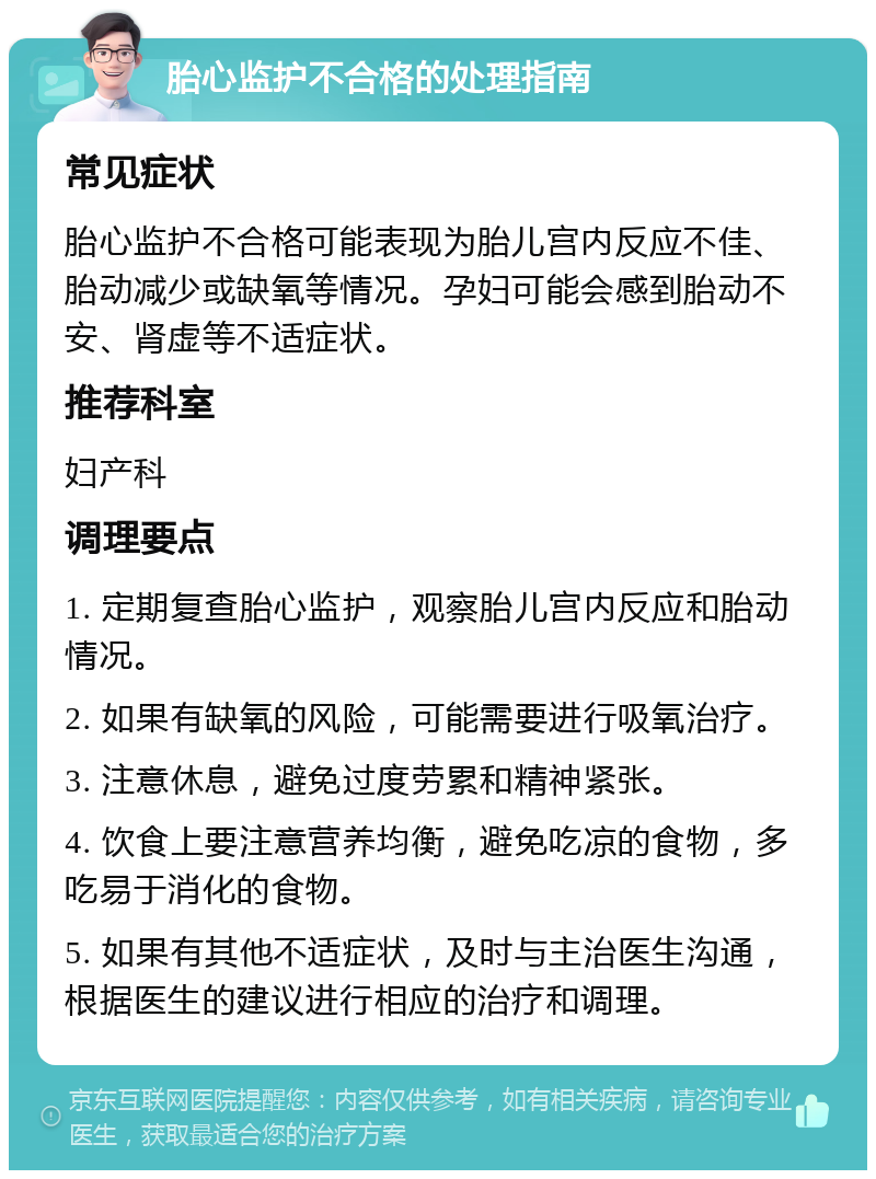 胎心监护不合格的处理指南 常见症状 胎心监护不合格可能表现为胎儿宫内反应不佳、胎动减少或缺氧等情况。孕妇可能会感到胎动不安、肾虚等不适症状。 推荐科室 妇产科 调理要点 1. 定期复查胎心监护，观察胎儿宫内反应和胎动情况。 2. 如果有缺氧的风险，可能需要进行吸氧治疗。 3. 注意休息，避免过度劳累和精神紧张。 4. 饮食上要注意营养均衡，避免吃凉的食物，多吃易于消化的食物。 5. 如果有其他不适症状，及时与主治医生沟通，根据医生的建议进行相应的治疗和调理。