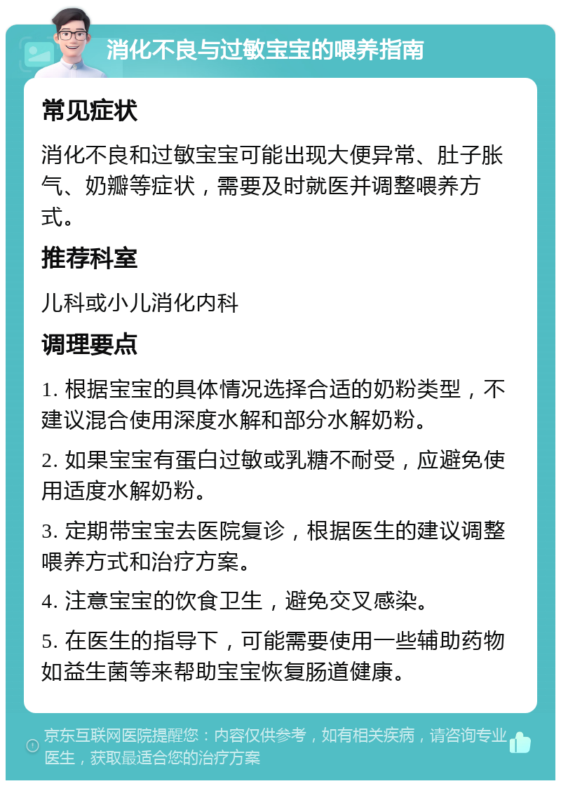 消化不良与过敏宝宝的喂养指南 常见症状 消化不良和过敏宝宝可能出现大便异常、肚子胀气、奶瓣等症状，需要及时就医并调整喂养方式。 推荐科室 儿科或小儿消化内科 调理要点 1. 根据宝宝的具体情况选择合适的奶粉类型，不建议混合使用深度水解和部分水解奶粉。 2. 如果宝宝有蛋白过敏或乳糖不耐受，应避免使用适度水解奶粉。 3. 定期带宝宝去医院复诊，根据医生的建议调整喂养方式和治疗方案。 4. 注意宝宝的饮食卫生，避免交叉感染。 5. 在医生的指导下，可能需要使用一些辅助药物如益生菌等来帮助宝宝恢复肠道健康。