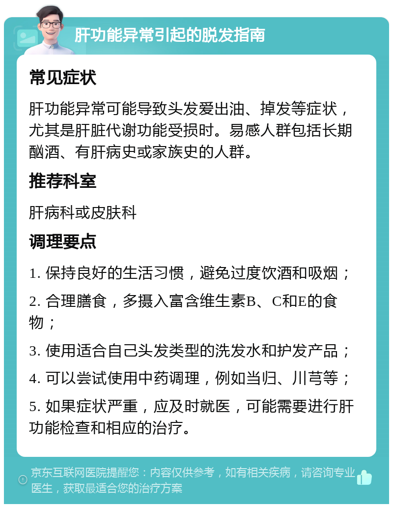 肝功能异常引起的脱发指南 常见症状 肝功能异常可能导致头发爱出油、掉发等症状，尤其是肝脏代谢功能受损时。易感人群包括长期酗酒、有肝病史或家族史的人群。 推荐科室 肝病科或皮肤科 调理要点 1. 保持良好的生活习惯，避免过度饮酒和吸烟； 2. 合理膳食，多摄入富含维生素B、C和E的食物； 3. 使用适合自己头发类型的洗发水和护发产品； 4. 可以尝试使用中药调理，例如当归、川芎等； 5. 如果症状严重，应及时就医，可能需要进行肝功能检查和相应的治疗。