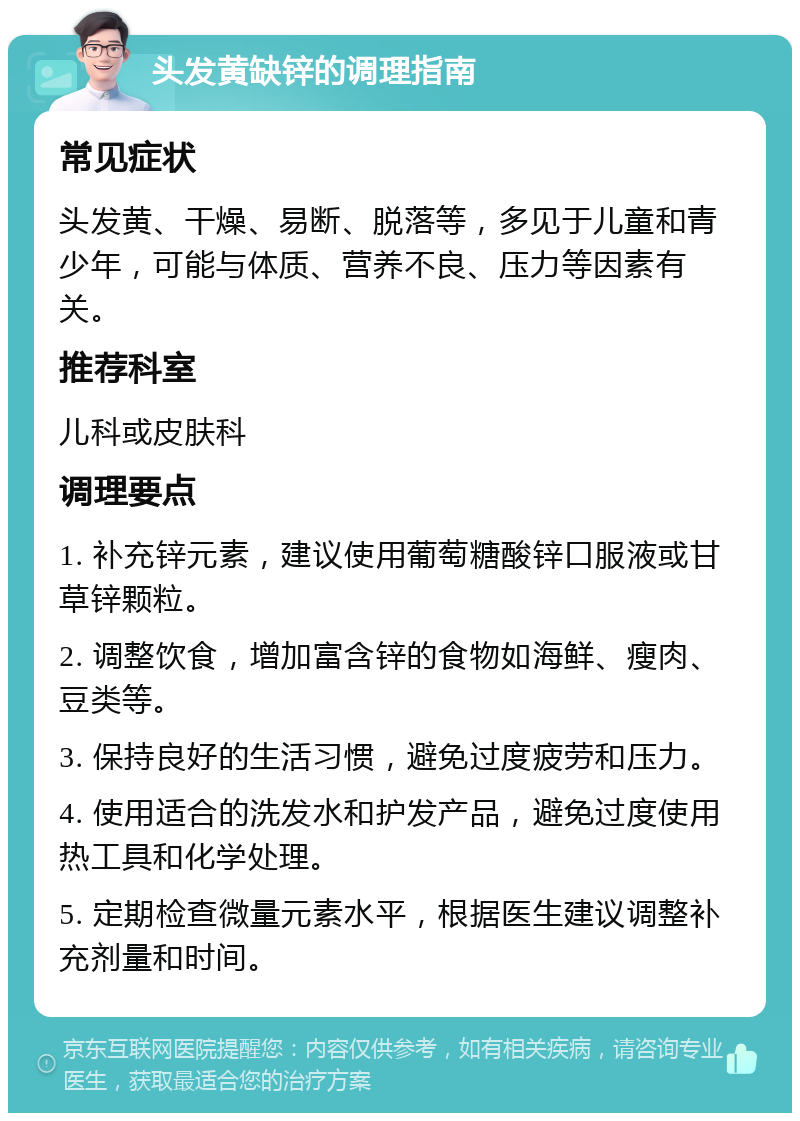 头发黄缺锌的调理指南 常见症状 头发黄、干燥、易断、脱落等，多见于儿童和青少年，可能与体质、营养不良、压力等因素有关。 推荐科室 儿科或皮肤科 调理要点 1. 补充锌元素，建议使用葡萄糖酸锌口服液或甘草锌颗粒。 2. 调整饮食，增加富含锌的食物如海鲜、瘦肉、豆类等。 3. 保持良好的生活习惯，避免过度疲劳和压力。 4. 使用适合的洗发水和护发产品，避免过度使用热工具和化学处理。 5. 定期检查微量元素水平，根据医生建议调整补充剂量和时间。