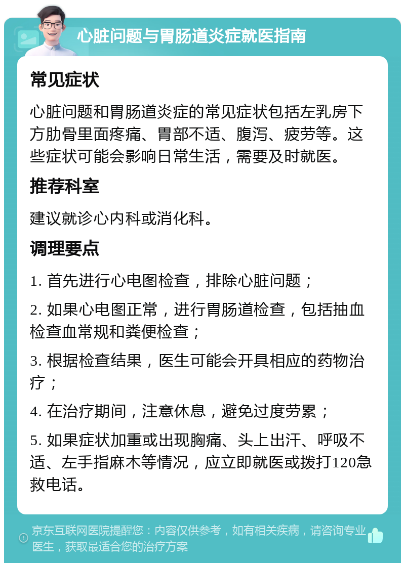 心脏问题与胃肠道炎症就医指南 常见症状 心脏问题和胃肠道炎症的常见症状包括左乳房下方肋骨里面疼痛、胃部不适、腹泻、疲劳等。这些症状可能会影响日常生活，需要及时就医。 推荐科室 建议就诊心内科或消化科。 调理要点 1. 首先进行心电图检查，排除心脏问题； 2. 如果心电图正常，进行胃肠道检查，包括抽血检查血常规和粪便检查； 3. 根据检查结果，医生可能会开具相应的药物治疗； 4. 在治疗期间，注意休息，避免过度劳累； 5. 如果症状加重或出现胸痛、头上出汗、呼吸不适、左手指麻木等情况，应立即就医或拨打120急救电话。