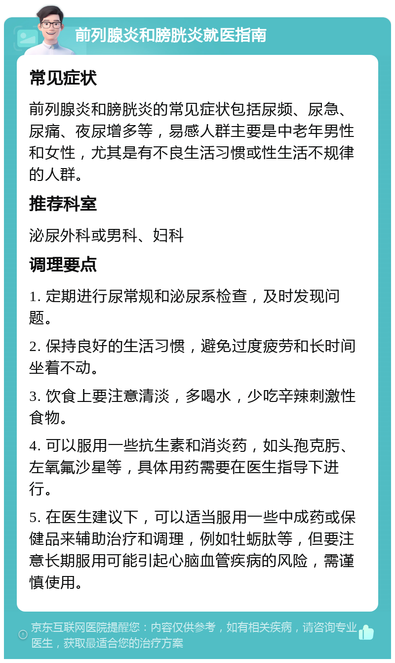 前列腺炎和膀胱炎就医指南 常见症状 前列腺炎和膀胱炎的常见症状包括尿频、尿急、尿痛、夜尿增多等，易感人群主要是中老年男性和女性，尤其是有不良生活习惯或性生活不规律的人群。 推荐科室 泌尿外科或男科、妇科 调理要点 1. 定期进行尿常规和泌尿系检查，及时发现问题。 2. 保持良好的生活习惯，避免过度疲劳和长时间坐着不动。 3. 饮食上要注意清淡，多喝水，少吃辛辣刺激性食物。 4. 可以服用一些抗生素和消炎药，如头孢克肟、左氧氟沙星等，具体用药需要在医生指导下进行。 5. 在医生建议下，可以适当服用一些中成药或保健品来辅助治疗和调理，例如牡蛎肽等，但要注意长期服用可能引起心脑血管疾病的风险，需谨慎使用。