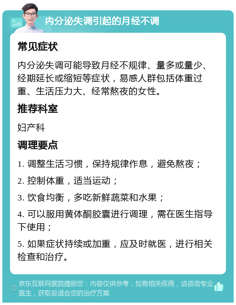 内分泌失调引起的月经不调 常见症状 内分泌失调可能导致月经不规律、量多或量少、经期延长或缩短等症状，易感人群包括体重过重、生活压力大、经常熬夜的女性。 推荐科室 妇产科 调理要点 1. 调整生活习惯，保持规律作息，避免熬夜； 2. 控制体重，适当运动； 3. 饮食均衡，多吃新鲜蔬菜和水果； 4. 可以服用黄体酮胶囊进行调理，需在医生指导下使用； 5. 如果症状持续或加重，应及时就医，进行相关检查和治疗。