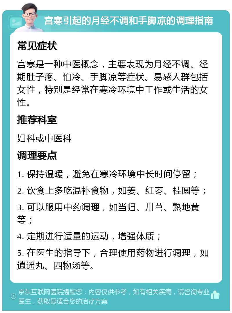 宫寒引起的月经不调和手脚凉的调理指南 常见症状 宫寒是一种中医概念，主要表现为月经不调、经期肚子疼、怕冷、手脚凉等症状。易感人群包括女性，特别是经常在寒冷环境中工作或生活的女性。 推荐科室 妇科或中医科 调理要点 1. 保持温暖，避免在寒冷环境中长时间停留； 2. 饮食上多吃温补食物，如姜、红枣、桂圆等； 3. 可以服用中药调理，如当归、川芎、熟地黄等； 4. 定期进行适量的运动，增强体质； 5. 在医生的指导下，合理使用药物进行调理，如逍遥丸、四物汤等。