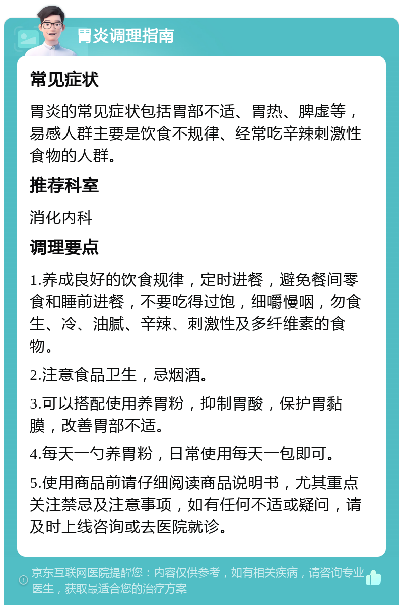 胃炎调理指南 常见症状 胃炎的常见症状包括胃部不适、胃热、脾虚等，易感人群主要是饮食不规律、经常吃辛辣刺激性食物的人群。 推荐科室 消化内科 调理要点 1.养成良好的饮食规律，定时进餐，避免餐间零食和睡前进餐，不要吃得过饱，细嚼慢咽，勿食生、冷、油腻、辛辣、刺激性及多纤维素的食物。 2.注意食品卫生，忌烟酒。 3.可以搭配使用养胃粉，抑制胃酸，保护胃黏膜，改善胃部不适。 4.每天一勺养胃粉，日常使用每天一包即可。 5.使用商品前请仔细阅读商品说明书，尤其重点关注禁忌及注意事项，如有任何不适或疑问，请及时上线咨询或去医院就诊。