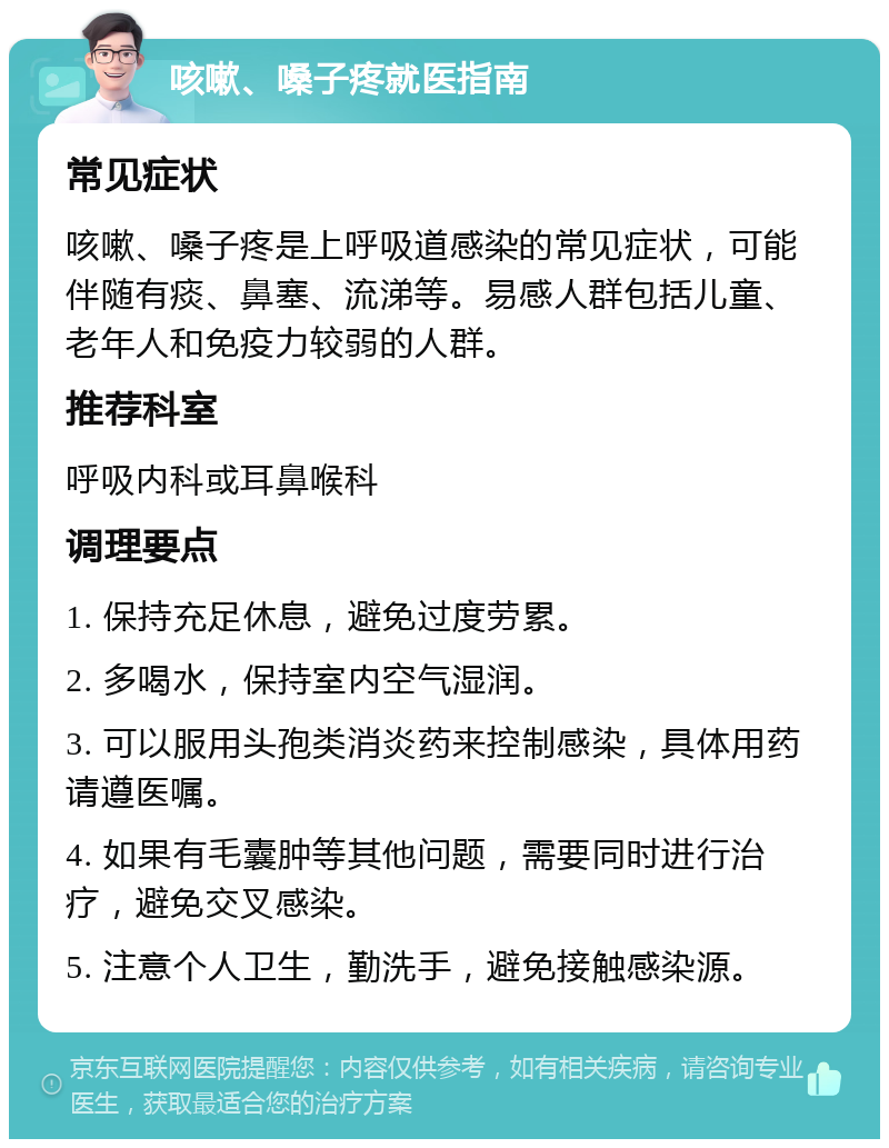 咳嗽、嗓子疼就医指南 常见症状 咳嗽、嗓子疼是上呼吸道感染的常见症状，可能伴随有痰、鼻塞、流涕等。易感人群包括儿童、老年人和免疫力较弱的人群。 推荐科室 呼吸内科或耳鼻喉科 调理要点 1. 保持充足休息，避免过度劳累。 2. 多喝水，保持室内空气湿润。 3. 可以服用头孢类消炎药来控制感染，具体用药请遵医嘱。 4. 如果有毛囊肿等其他问题，需要同时进行治疗，避免交叉感染。 5. 注意个人卫生，勤洗手，避免接触感染源。