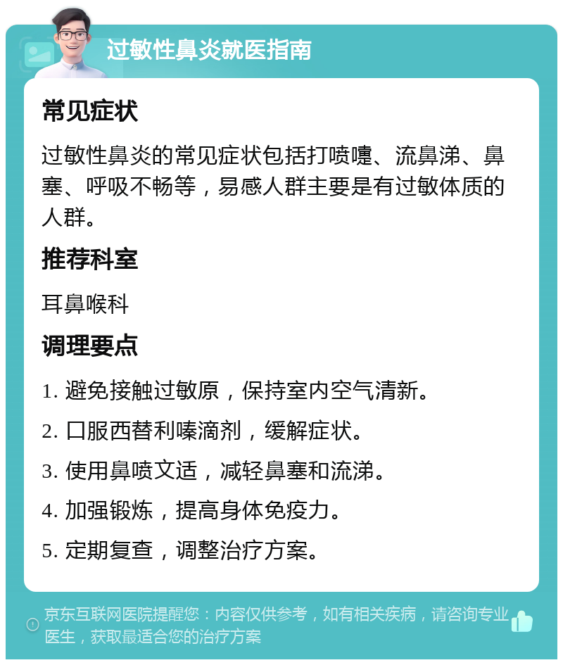 过敏性鼻炎就医指南 常见症状 过敏性鼻炎的常见症状包括打喷嚏、流鼻涕、鼻塞、呼吸不畅等，易感人群主要是有过敏体质的人群。 推荐科室 耳鼻喉科 调理要点 1. 避免接触过敏原，保持室内空气清新。 2. 口服西替利嗪滴剂，缓解症状。 3. 使用鼻喷文适，减轻鼻塞和流涕。 4. 加强锻炼，提高身体免疫力。 5. 定期复查，调整治疗方案。