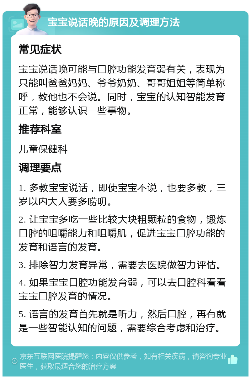 宝宝说话晚的原因及调理方法 常见症状 宝宝说话晚可能与口腔功能发育弱有关，表现为只能叫爸爸妈妈、爷爷奶奶、哥哥姐姐等简单称呼，教他也不会说。同时，宝宝的认知智能发育正常，能够认识一些事物。 推荐科室 儿童保健科 调理要点 1. 多教宝宝说话，即使宝宝不说，也要多教，三岁以内大人要多唠叨。 2. 让宝宝多吃一些比较大块粗颗粒的食物，锻炼口腔的咀嚼能力和咀嚼肌，促进宝宝口腔功能的发育和语言的发育。 3. 排除智力发育异常，需要去医院做智力评估。 4. 如果宝宝口腔功能发育弱，可以去口腔科看看宝宝口腔发育的情况。 5. 语言的发育首先就是听力，然后口腔，再有就是一些智能认知的问题，需要综合考虑和治疗。