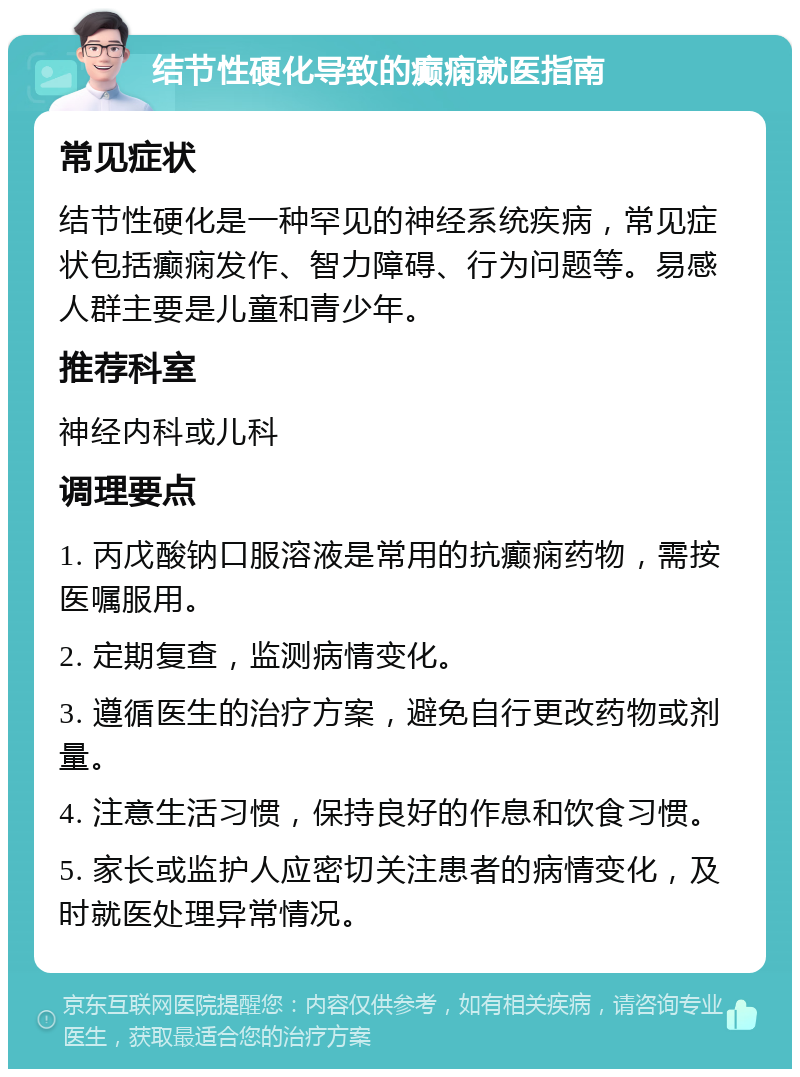 结节性硬化导致的癫痫就医指南 常见症状 结节性硬化是一种罕见的神经系统疾病，常见症状包括癫痫发作、智力障碍、行为问题等。易感人群主要是儿童和青少年。 推荐科室 神经内科或儿科 调理要点 1. 丙戊酸钠口服溶液是常用的抗癫痫药物，需按医嘱服用。 2. 定期复查，监测病情变化。 3. 遵循医生的治疗方案，避免自行更改药物或剂量。 4. 注意生活习惯，保持良好的作息和饮食习惯。 5. 家长或监护人应密切关注患者的病情变化，及时就医处理异常情况。