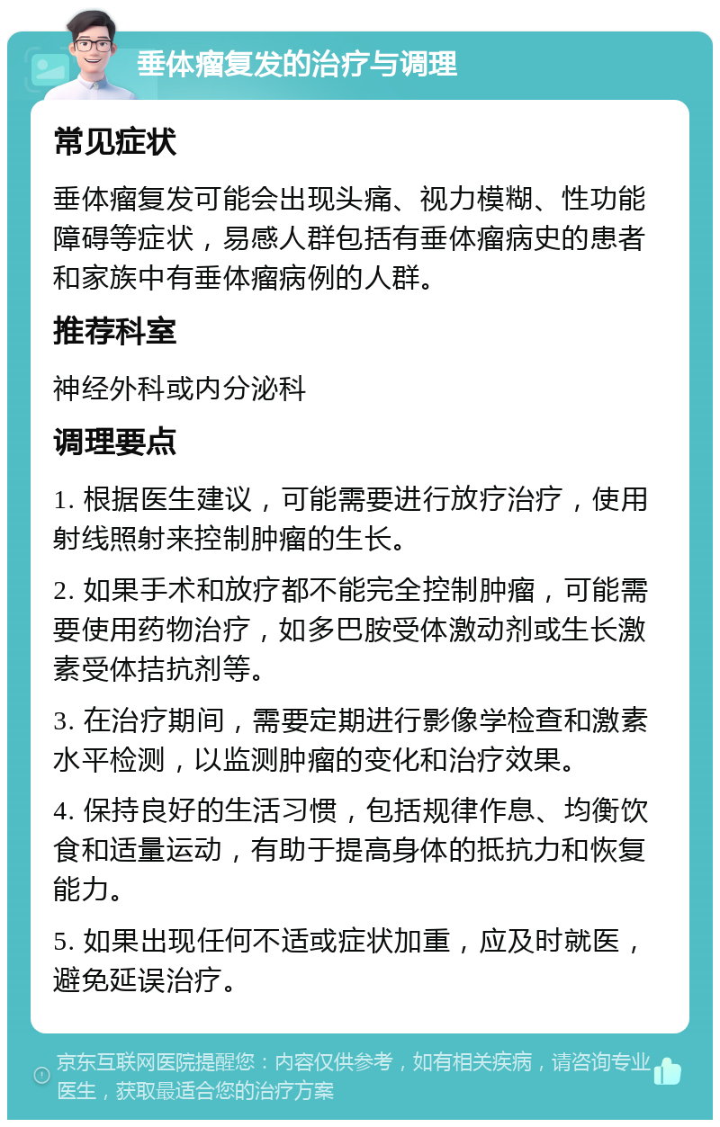 垂体瘤复发的治疗与调理 常见症状 垂体瘤复发可能会出现头痛、视力模糊、性功能障碍等症状，易感人群包括有垂体瘤病史的患者和家族中有垂体瘤病例的人群。 推荐科室 神经外科或内分泌科 调理要点 1. 根据医生建议，可能需要进行放疗治疗，使用射线照射来控制肿瘤的生长。 2. 如果手术和放疗都不能完全控制肿瘤，可能需要使用药物治疗，如多巴胺受体激动剂或生长激素受体拮抗剂等。 3. 在治疗期间，需要定期进行影像学检查和激素水平检测，以监测肿瘤的变化和治疗效果。 4. 保持良好的生活习惯，包括规律作息、均衡饮食和适量运动，有助于提高身体的抵抗力和恢复能力。 5. 如果出现任何不适或症状加重，应及时就医，避免延误治疗。