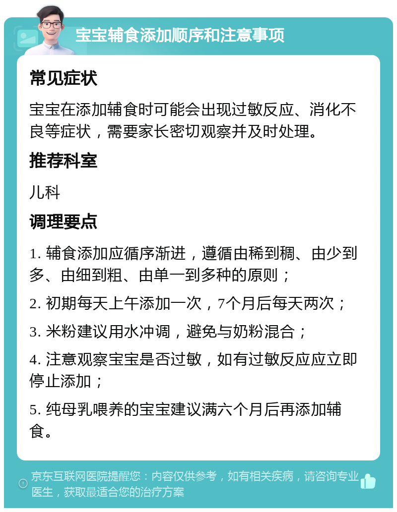 宝宝辅食添加顺序和注意事项 常见症状 宝宝在添加辅食时可能会出现过敏反应、消化不良等症状，需要家长密切观察并及时处理。 推荐科室 儿科 调理要点 1. 辅食添加应循序渐进，遵循由稀到稠、由少到多、由细到粗、由单一到多种的原则； 2. 初期每天上午添加一次，7个月后每天两次； 3. 米粉建议用水冲调，避免与奶粉混合； 4. 注意观察宝宝是否过敏，如有过敏反应应立即停止添加； 5. 纯母乳喂养的宝宝建议满六个月后再添加辅食。