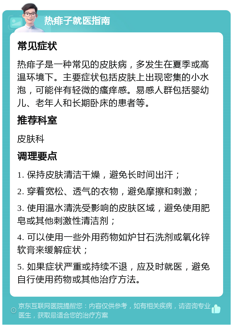 热痱子就医指南 常见症状 热痱子是一种常见的皮肤病，多发生在夏季或高温环境下。主要症状包括皮肤上出现密集的小水泡，可能伴有轻微的瘙痒感。易感人群包括婴幼儿、老年人和长期卧床的患者等。 推荐科室 皮肤科 调理要点 1. 保持皮肤清洁干燥，避免长时间出汗； 2. 穿着宽松、透气的衣物，避免摩擦和刺激； 3. 使用温水清洗受影响的皮肤区域，避免使用肥皂或其他刺激性清洁剂； 4. 可以使用一些外用药物如炉甘石洗剂或氧化锌软膏来缓解症状； 5. 如果症状严重或持续不退，应及时就医，避免自行使用药物或其他治疗方法。