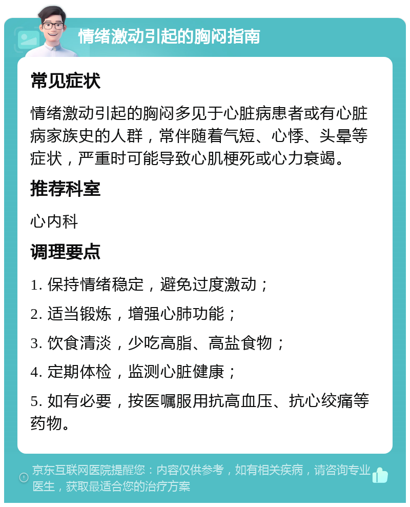 情绪激动引起的胸闷指南 常见症状 情绪激动引起的胸闷多见于心脏病患者或有心脏病家族史的人群，常伴随着气短、心悸、头晕等症状，严重时可能导致心肌梗死或心力衰竭。 推荐科室 心内科 调理要点 1. 保持情绪稳定，避免过度激动； 2. 适当锻炼，增强心肺功能； 3. 饮食清淡，少吃高脂、高盐食物； 4. 定期体检，监测心脏健康； 5. 如有必要，按医嘱服用抗高血压、抗心绞痛等药物。