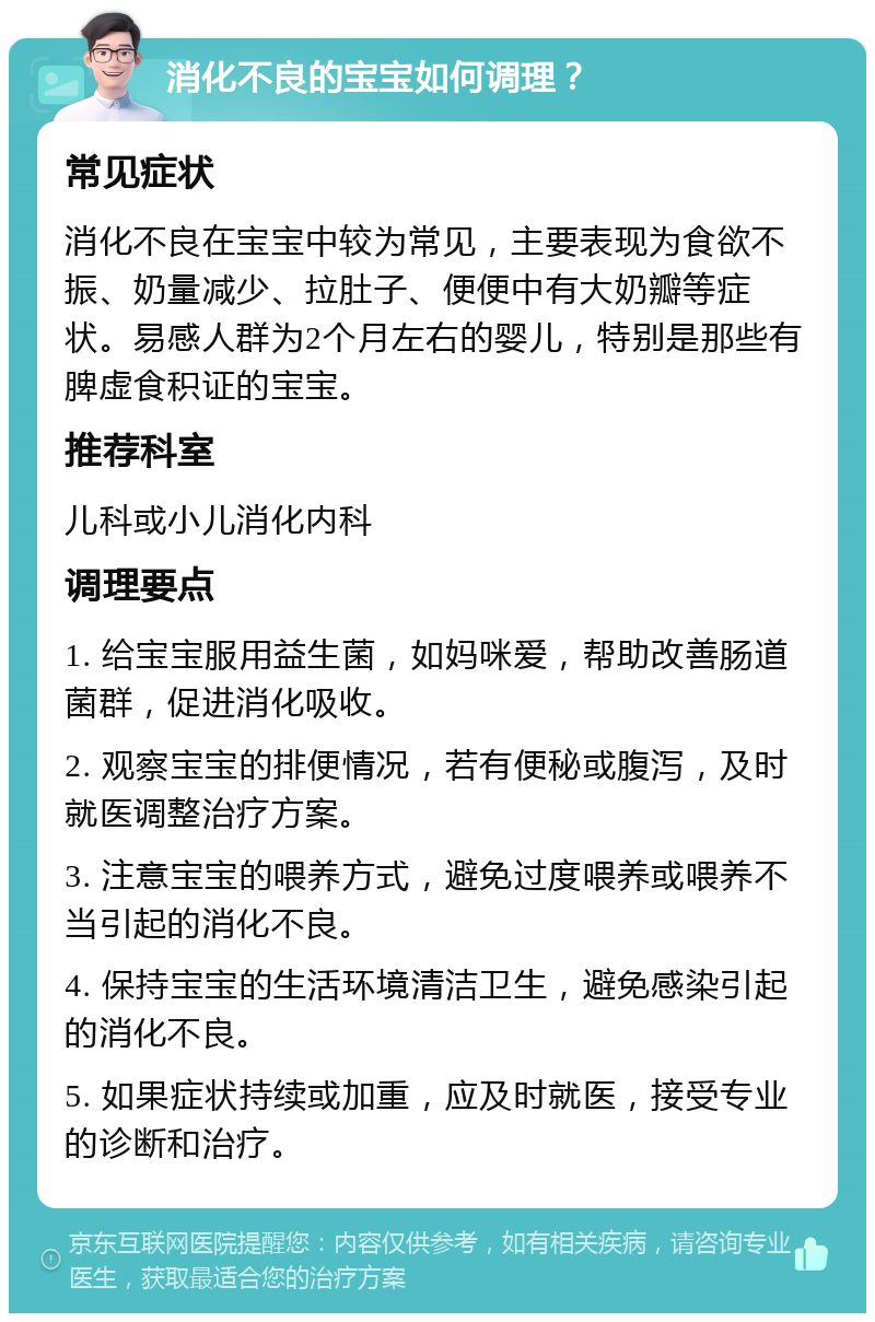 消化不良的宝宝如何调理？ 常见症状 消化不良在宝宝中较为常见，主要表现为食欲不振、奶量减少、拉肚子、便便中有大奶瓣等症状。易感人群为2个月左右的婴儿，特别是那些有脾虚食积证的宝宝。 推荐科室 儿科或小儿消化内科 调理要点 1. 给宝宝服用益生菌，如妈咪爱，帮助改善肠道菌群，促进消化吸收。 2. 观察宝宝的排便情况，若有便秘或腹泻，及时就医调整治疗方案。 3. 注意宝宝的喂养方式，避免过度喂养或喂养不当引起的消化不良。 4. 保持宝宝的生活环境清洁卫生，避免感染引起的消化不良。 5. 如果症状持续或加重，应及时就医，接受专业的诊断和治疗。