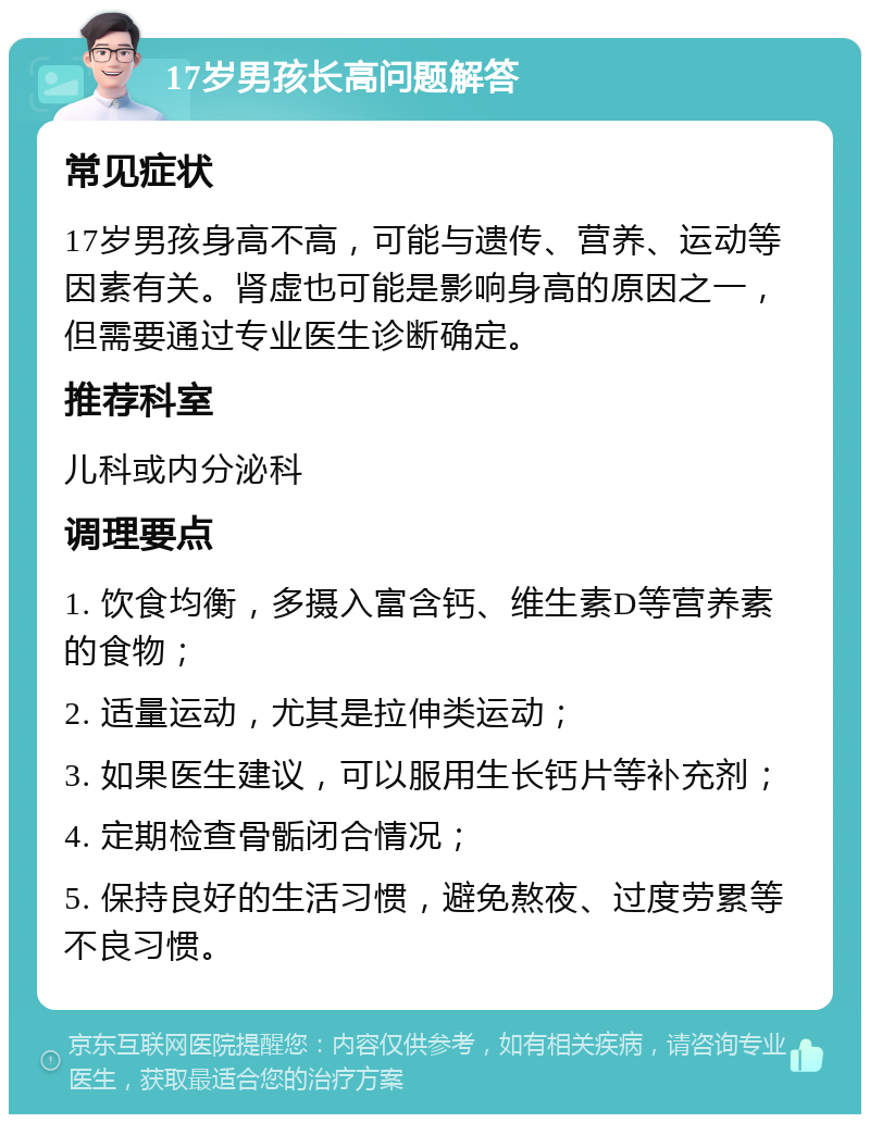 17岁男孩长高问题解答 常见症状 17岁男孩身高不高，可能与遗传、营养、运动等因素有关。肾虚也可能是影响身高的原因之一，但需要通过专业医生诊断确定。 推荐科室 儿科或内分泌科 调理要点 1. 饮食均衡，多摄入富含钙、维生素D等营养素的食物； 2. 适量运动，尤其是拉伸类运动； 3. 如果医生建议，可以服用生长钙片等补充剂； 4. 定期检查骨骺闭合情况； 5. 保持良好的生活习惯，避免熬夜、过度劳累等不良习惯。