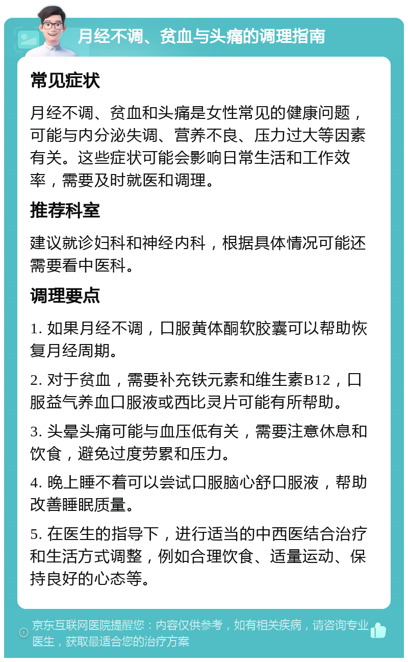 月经不调、贫血与头痛的调理指南 常见症状 月经不调、贫血和头痛是女性常见的健康问题，可能与内分泌失调、营养不良、压力过大等因素有关。这些症状可能会影响日常生活和工作效率，需要及时就医和调理。 推荐科室 建议就诊妇科和神经内科，根据具体情况可能还需要看中医科。 调理要点 1. 如果月经不调，口服黄体酮软胶囊可以帮助恢复月经周期。 2. 对于贫血，需要补充铁元素和维生素B12，口服益气养血口服液或西比灵片可能有所帮助。 3. 头晕头痛可能与血压低有关，需要注意休息和饮食，避免过度劳累和压力。 4. 晚上睡不着可以尝试口服脑心舒口服液，帮助改善睡眠质量。 5. 在医生的指导下，进行适当的中西医结合治疗和生活方式调整，例如合理饮食、适量运动、保持良好的心态等。