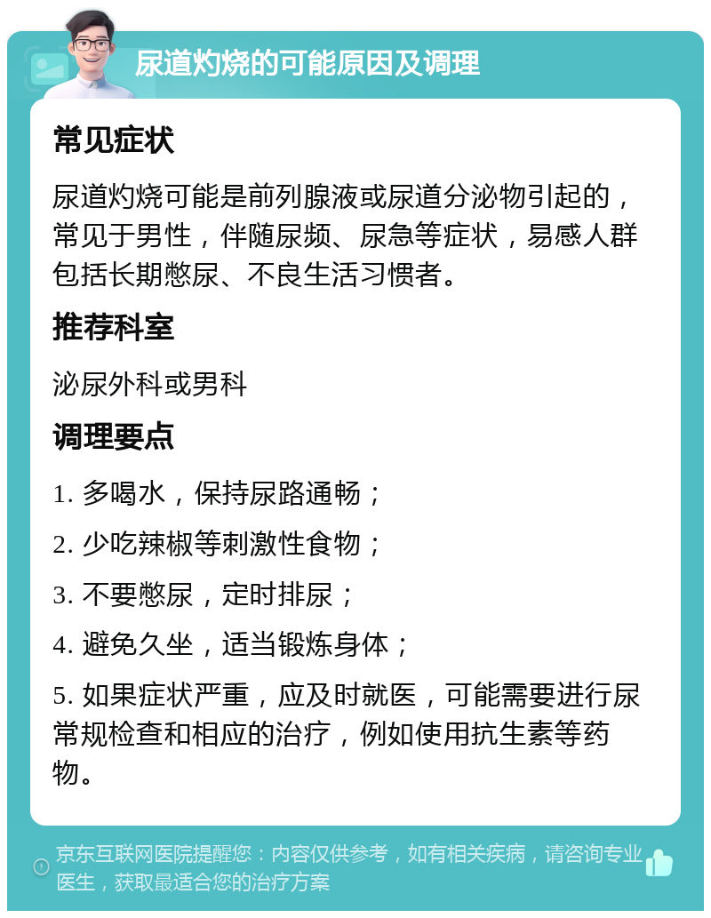 尿道灼烧的可能原因及调理 常见症状 尿道灼烧可能是前列腺液或尿道分泌物引起的，常见于男性，伴随尿频、尿急等症状，易感人群包括长期憋尿、不良生活习惯者。 推荐科室 泌尿外科或男科 调理要点 1. 多喝水，保持尿路通畅； 2. 少吃辣椒等刺激性食物； 3. 不要憋尿，定时排尿； 4. 避免久坐，适当锻炼身体； 5. 如果症状严重，应及时就医，可能需要进行尿常规检查和相应的治疗，例如使用抗生素等药物。