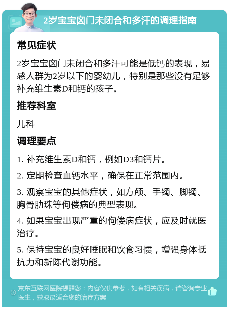 2岁宝宝囟门未闭合和多汗的调理指南 常见症状 2岁宝宝囟门未闭合和多汗可能是低钙的表现，易感人群为2岁以下的婴幼儿，特别是那些没有足够补充维生素D和钙的孩子。 推荐科室 儿科 调理要点 1. 补充维生素D和钙，例如D3和钙片。 2. 定期检查血钙水平，确保在正常范围内。 3. 观察宝宝的其他症状，如方颅、手镯、脚镯、胸骨肋珠等佝偻病的典型表现。 4. 如果宝宝出现严重的佝偻病症状，应及时就医治疗。 5. 保持宝宝的良好睡眠和饮食习惯，增强身体抵抗力和新陈代谢功能。