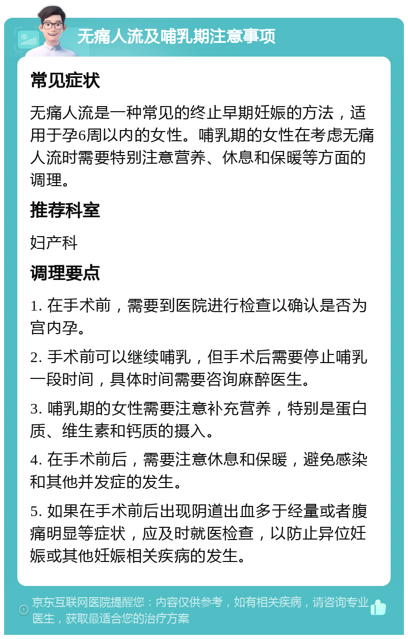 无痛人流及哺乳期注意事项 常见症状 无痛人流是一种常见的终止早期妊娠的方法，适用于孕6周以内的女性。哺乳期的女性在考虑无痛人流时需要特别注意营养、休息和保暖等方面的调理。 推荐科室 妇产科 调理要点 1. 在手术前，需要到医院进行检查以确认是否为宫内孕。 2. 手术前可以继续哺乳，但手术后需要停止哺乳一段时间，具体时间需要咨询麻醉医生。 3. 哺乳期的女性需要注意补充营养，特别是蛋白质、维生素和钙质的摄入。 4. 在手术前后，需要注意休息和保暖，避免感染和其他并发症的发生。 5. 如果在手术前后出现阴道出血多于经量或者腹痛明显等症状，应及时就医检查，以防止异位妊娠或其他妊娠相关疾病的发生。