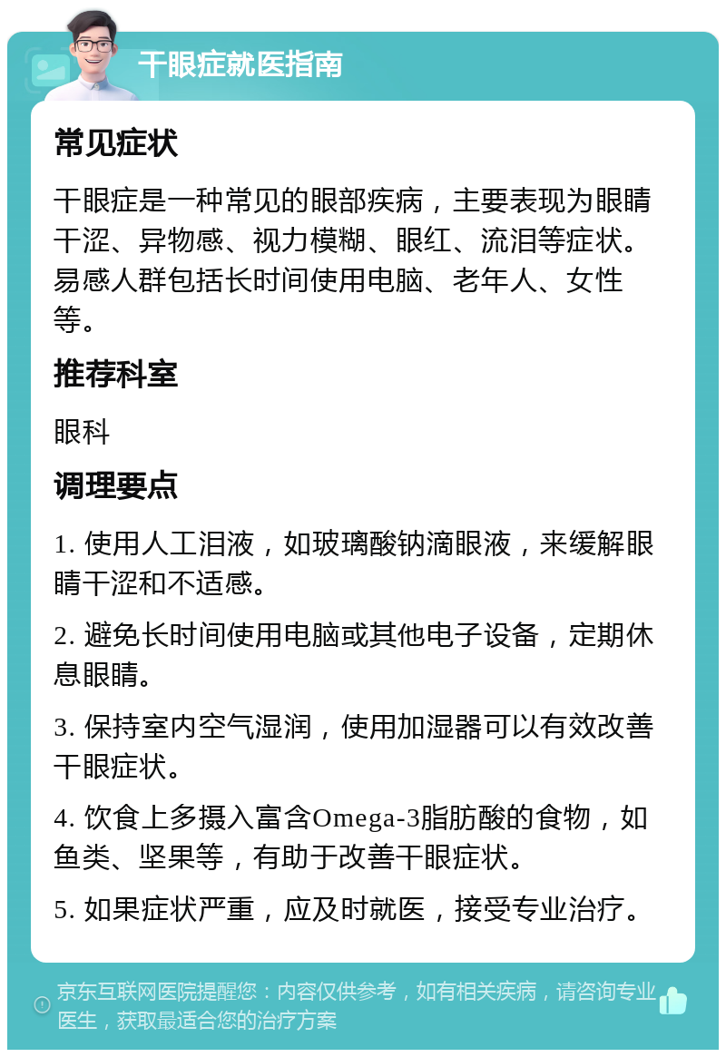 干眼症就医指南 常见症状 干眼症是一种常见的眼部疾病，主要表现为眼睛干涩、异物感、视力模糊、眼红、流泪等症状。易感人群包括长时间使用电脑、老年人、女性等。 推荐科室 眼科 调理要点 1. 使用人工泪液，如玻璃酸钠滴眼液，来缓解眼睛干涩和不适感。 2. 避免长时间使用电脑或其他电子设备，定期休息眼睛。 3. 保持室内空气湿润，使用加湿器可以有效改善干眼症状。 4. 饮食上多摄入富含Omega-3脂肪酸的食物，如鱼类、坚果等，有助于改善干眼症状。 5. 如果症状严重，应及时就医，接受专业治疗。