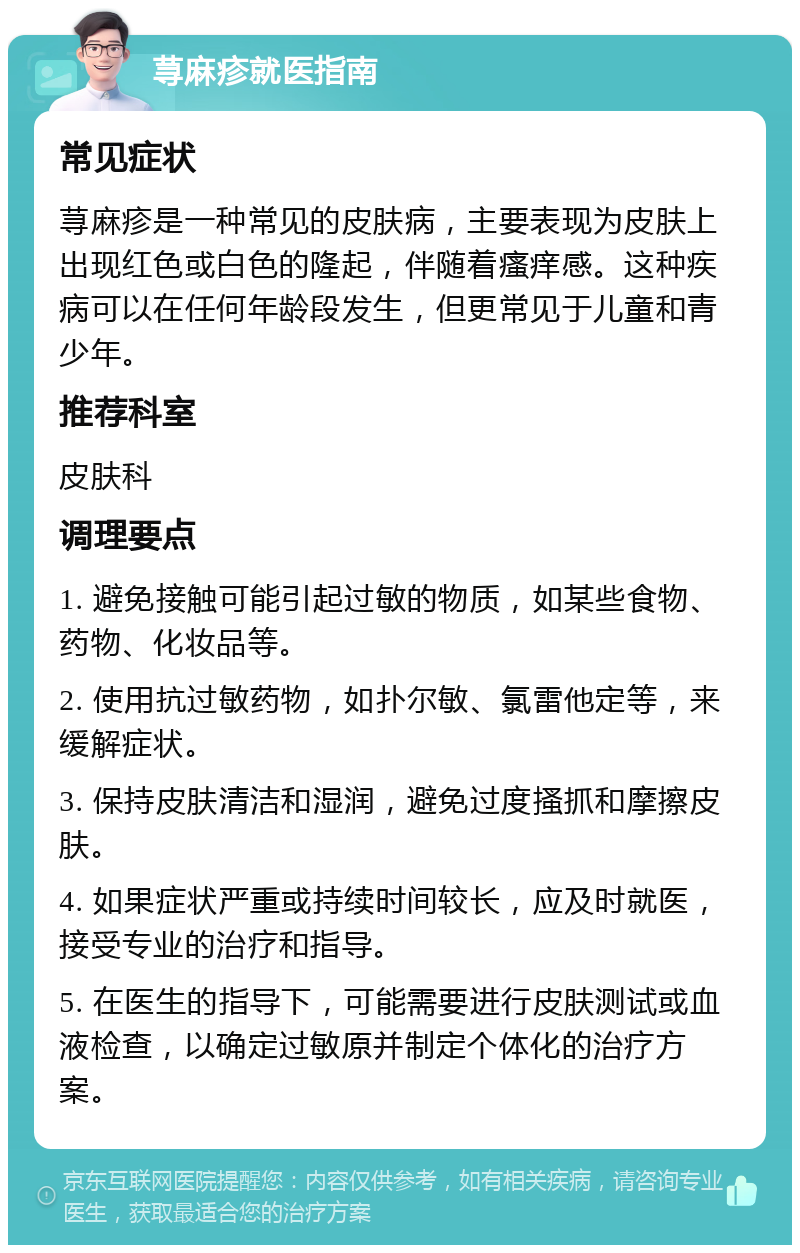 荨麻疹就医指南 常见症状 荨麻疹是一种常见的皮肤病，主要表现为皮肤上出现红色或白色的隆起，伴随着瘙痒感。这种疾病可以在任何年龄段发生，但更常见于儿童和青少年。 推荐科室 皮肤科 调理要点 1. 避免接触可能引起过敏的物质，如某些食物、药物、化妆品等。 2. 使用抗过敏药物，如扑尔敏、氯雷他定等，来缓解症状。 3. 保持皮肤清洁和湿润，避免过度搔抓和摩擦皮肤。 4. 如果症状严重或持续时间较长，应及时就医，接受专业的治疗和指导。 5. 在医生的指导下，可能需要进行皮肤测试或血液检查，以确定过敏原并制定个体化的治疗方案。