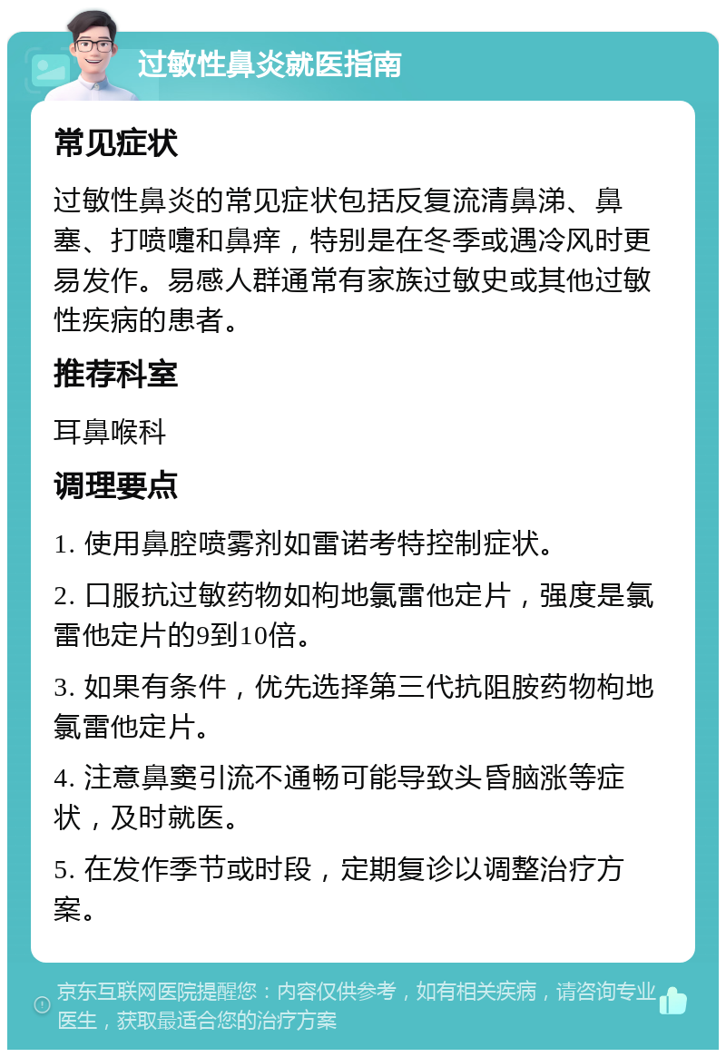 过敏性鼻炎就医指南 常见症状 过敏性鼻炎的常见症状包括反复流清鼻涕、鼻塞、打喷嚏和鼻痒，特别是在冬季或遇冷风时更易发作。易感人群通常有家族过敏史或其他过敏性疾病的患者。 推荐科室 耳鼻喉科 调理要点 1. 使用鼻腔喷雾剂如雷诺考特控制症状。 2. 口服抗过敏药物如枸地氯雷他定片，强度是氯雷他定片的9到10倍。 3. 如果有条件，优先选择第三代抗阻胺药物枸地氯雷他定片。 4. 注意鼻窦引流不通畅可能导致头昏脑涨等症状，及时就医。 5. 在发作季节或时段，定期复诊以调整治疗方案。