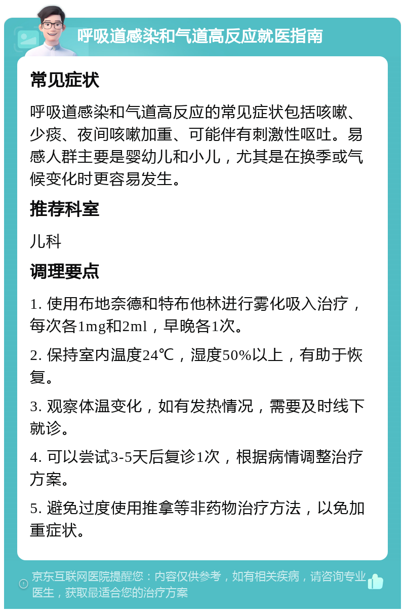 呼吸道感染和气道高反应就医指南 常见症状 呼吸道感染和气道高反应的常见症状包括咳嗽、少痰、夜间咳嗽加重、可能伴有刺激性呕吐。易感人群主要是婴幼儿和小儿，尤其是在换季或气候变化时更容易发生。 推荐科室 儿科 调理要点 1. 使用布地奈德和特布他林进行雾化吸入治疗，每次各1mg和2ml，早晚各1次。 2. 保持室内温度24℃，湿度50%以上，有助于恢复。 3. 观察体温变化，如有发热情况，需要及时线下就诊。 4. 可以尝试3-5天后复诊1次，根据病情调整治疗方案。 5. 避免过度使用推拿等非药物治疗方法，以免加重症状。