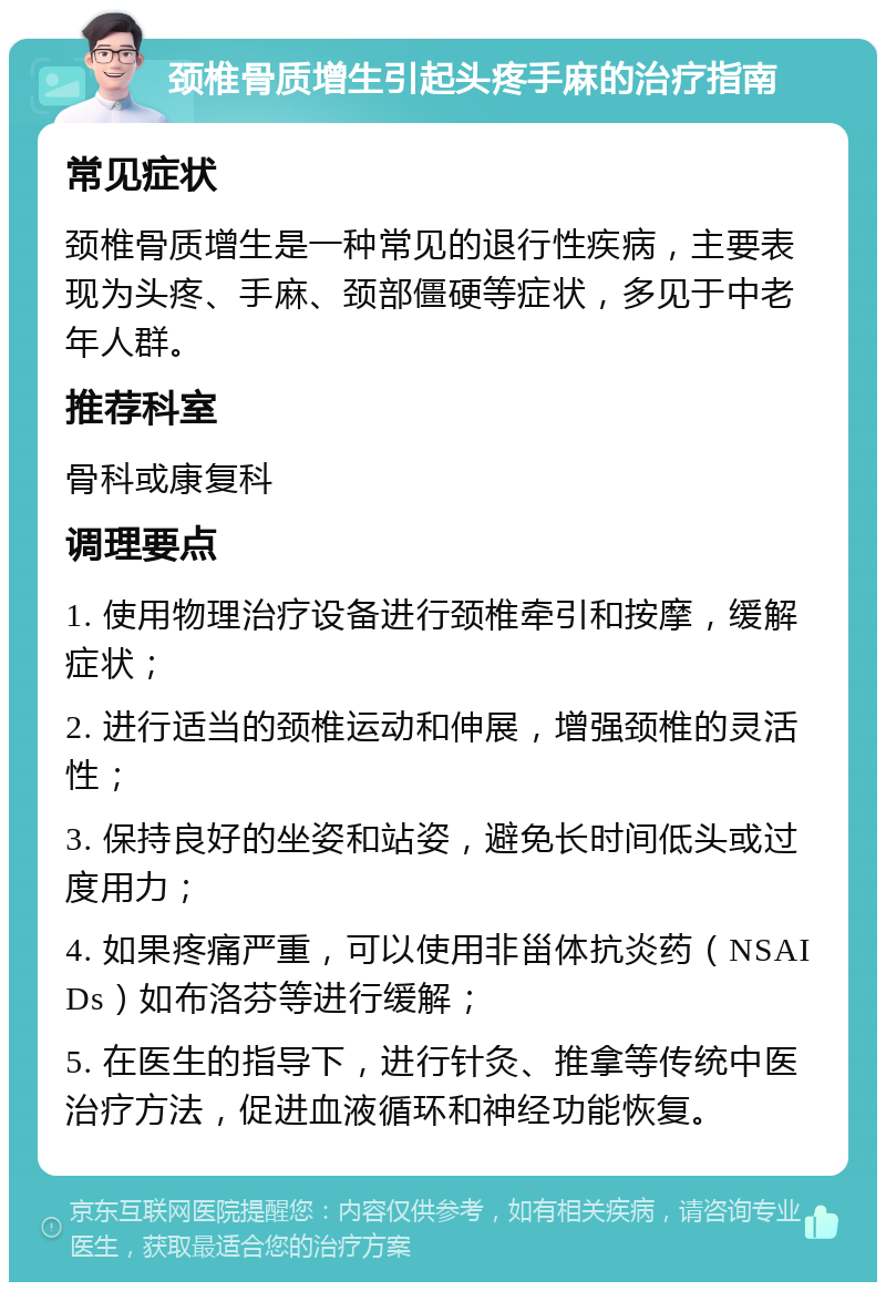 颈椎骨质增生引起头疼手麻的治疗指南 常见症状 颈椎骨质增生是一种常见的退行性疾病，主要表现为头疼、手麻、颈部僵硬等症状，多见于中老年人群。 推荐科室 骨科或康复科 调理要点 1. 使用物理治疗设备进行颈椎牵引和按摩，缓解症状； 2. 进行适当的颈椎运动和伸展，增强颈椎的灵活性； 3. 保持良好的坐姿和站姿，避免长时间低头或过度用力； 4. 如果疼痛严重，可以使用非甾体抗炎药（NSAIDs）如布洛芬等进行缓解； 5. 在医生的指导下，进行针灸、推拿等传统中医治疗方法，促进血液循环和神经功能恢复。