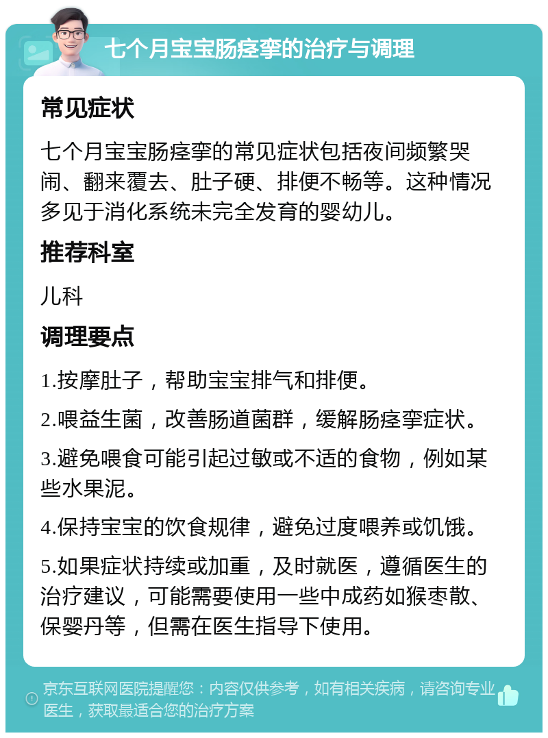 七个月宝宝肠痉挛的治疗与调理 常见症状 七个月宝宝肠痉挛的常见症状包括夜间频繁哭闹、翻来覆去、肚子硬、排便不畅等。这种情况多见于消化系统未完全发育的婴幼儿。 推荐科室 儿科 调理要点 1.按摩肚子，帮助宝宝排气和排便。 2.喂益生菌，改善肠道菌群，缓解肠痉挛症状。 3.避免喂食可能引起过敏或不适的食物，例如某些水果泥。 4.保持宝宝的饮食规律，避免过度喂养或饥饿。 5.如果症状持续或加重，及时就医，遵循医生的治疗建议，可能需要使用一些中成药如猴枣散、保婴丹等，但需在医生指导下使用。