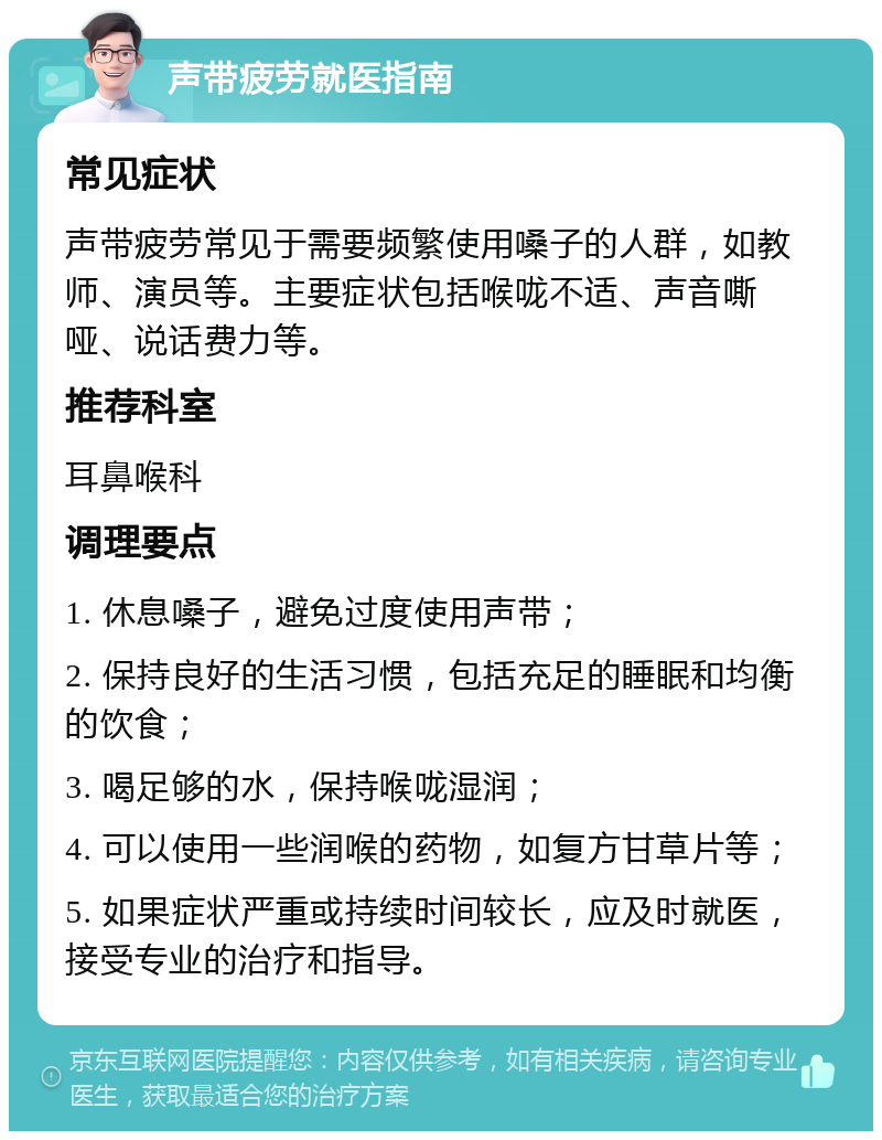 声带疲劳就医指南 常见症状 声带疲劳常见于需要频繁使用嗓子的人群，如教师、演员等。主要症状包括喉咙不适、声音嘶哑、说话费力等。 推荐科室 耳鼻喉科 调理要点 1. 休息嗓子，避免过度使用声带； 2. 保持良好的生活习惯，包括充足的睡眠和均衡的饮食； 3. 喝足够的水，保持喉咙湿润； 4. 可以使用一些润喉的药物，如复方甘草片等； 5. 如果症状严重或持续时间较长，应及时就医，接受专业的治疗和指导。