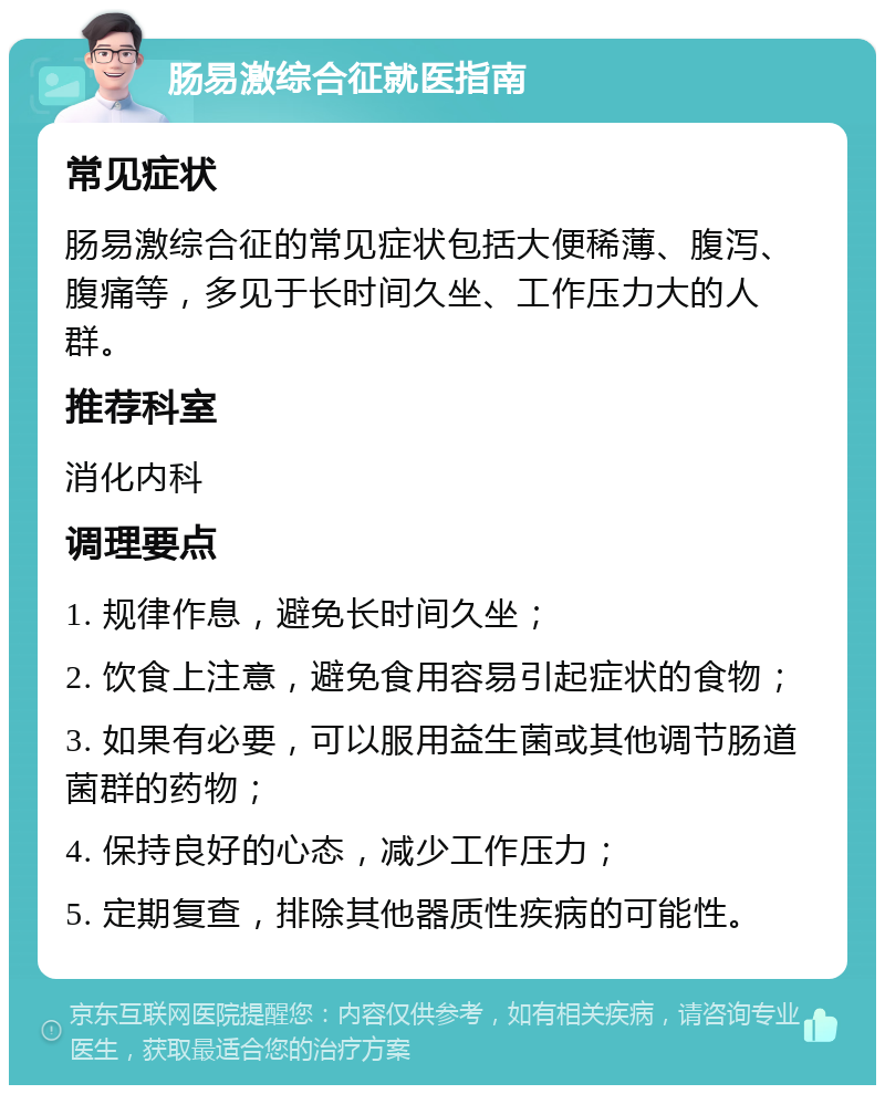 肠易激综合征就医指南 常见症状 肠易激综合征的常见症状包括大便稀薄、腹泻、腹痛等，多见于长时间久坐、工作压力大的人群。 推荐科室 消化内科 调理要点 1. 规律作息，避免长时间久坐； 2. 饮食上注意，避免食用容易引起症状的食物； 3. 如果有必要，可以服用益生菌或其他调节肠道菌群的药物； 4. 保持良好的心态，减少工作压力； 5. 定期复查，排除其他器质性疾病的可能性。