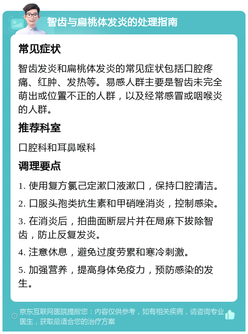 智齿与扁桃体发炎的处理指南 常见症状 智齿发炎和扁桃体发炎的常见症状包括口腔疼痛、红肿、发热等。易感人群主要是智齿未完全萌出或位置不正的人群，以及经常感冒或咽喉炎的人群。 推荐科室 口腔科和耳鼻喉科 调理要点 1. 使用复方氯己定漱口液漱口，保持口腔清洁。 2. 口服头孢类抗生素和甲硝唑消炎，控制感染。 3. 在消炎后，拍曲面断层片并在局麻下拔除智齿，防止反复发炎。 4. 注意休息，避免过度劳累和寒冷刺激。 5. 加强营养，提高身体免疫力，预防感染的发生。