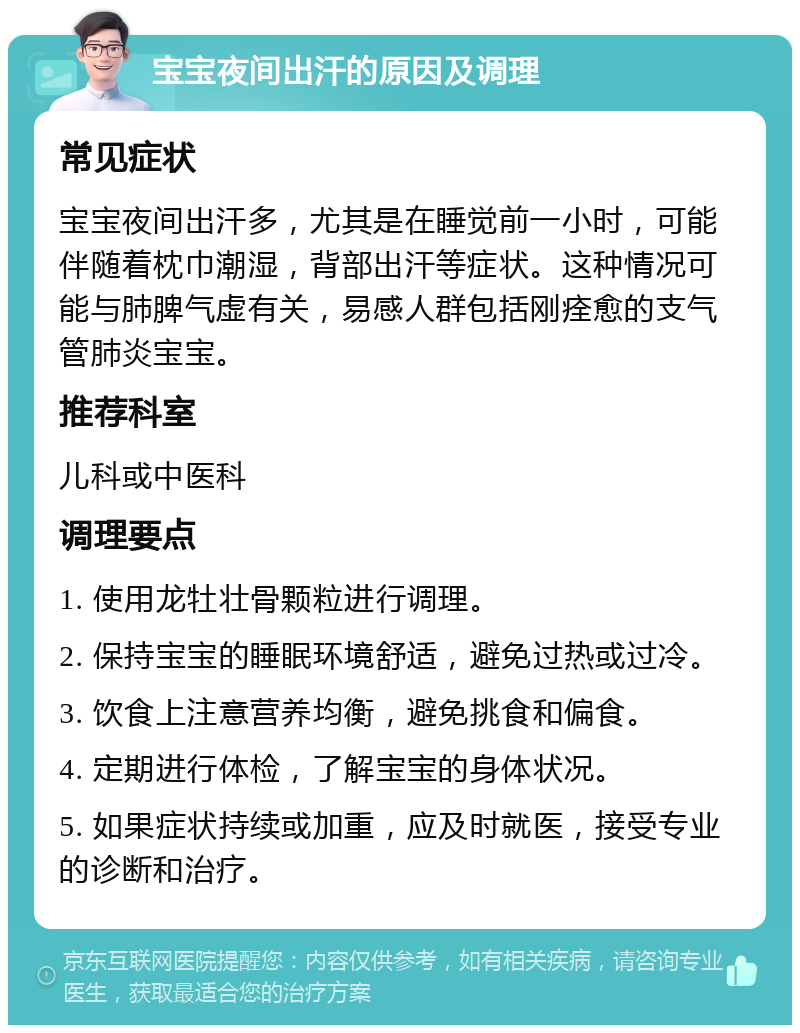 宝宝夜间出汗的原因及调理 常见症状 宝宝夜间出汗多，尤其是在睡觉前一小时，可能伴随着枕巾潮湿，背部出汗等症状。这种情况可能与肺脾气虚有关，易感人群包括刚痊愈的支气管肺炎宝宝。 推荐科室 儿科或中医科 调理要点 1. 使用龙牡壮骨颗粒进行调理。 2. 保持宝宝的睡眠环境舒适，避免过热或过冷。 3. 饮食上注意营养均衡，避免挑食和偏食。 4. 定期进行体检，了解宝宝的身体状况。 5. 如果症状持续或加重，应及时就医，接受专业的诊断和治疗。