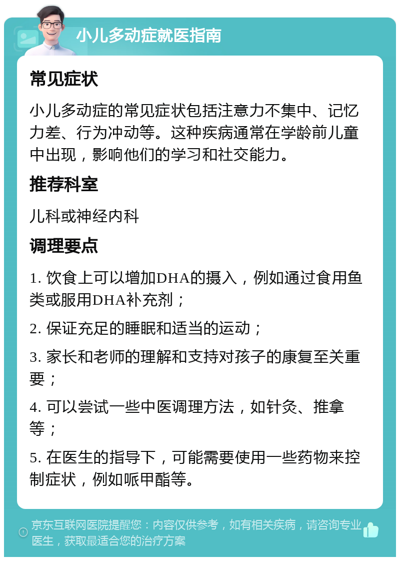 小儿多动症就医指南 常见症状 小儿多动症的常见症状包括注意力不集中、记忆力差、行为冲动等。这种疾病通常在学龄前儿童中出现，影响他们的学习和社交能力。 推荐科室 儿科或神经内科 调理要点 1. 饮食上可以增加DHA的摄入，例如通过食用鱼类或服用DHA补充剂； 2. 保证充足的睡眠和适当的运动； 3. 家长和老师的理解和支持对孩子的康复至关重要； 4. 可以尝试一些中医调理方法，如针灸、推拿等； 5. 在医生的指导下，可能需要使用一些药物来控制症状，例如哌甲酯等。